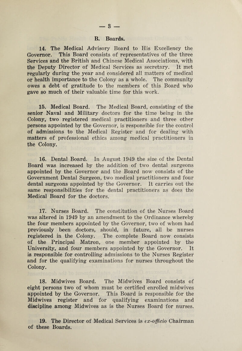 B. Boards. 14. The Medical Advisory Board to His Excellency the Governor. This Board consists of representatives of the three Services and the British and Chinese Medical Associations, with the Deputy Director of Medical Services as secretary. It met regularly during the year and considered all matters of medical or health importance to the Colony as a whole. The community owes a debt of gratitude to the members of this Board who gave so much of their valuable time for this work. 15. Medical Board. The Medical Board, consisting of the senior Naval and Military doctors for the time being in the Colony, two registered medical practitioners and three other persons appointed by the Governor, is responsible for the control of admissions to the Medical Register and for dealing with matters of professional ethics among medical practitioners in the Colony. 16. Dental Board. In August 1949 the size of the Dental Board was increased by the addition of two dental surgeons appointed by the Governor and the Board now consists of the Government Dental Surgeon, two medical practitioners and four dental surgeons appointed by the Governor. It carries out the same responsibilities for the dental practitioners as does the Medical Board for the doctors. 17. Nurses Board. The constitution of the Nurses Board was altered in 1949 by an amendment to the Ordinance whereby the four members appointed by the Governor, two of whom had previously been doctors, should, in future, all be nurses registered in the Colony. The complete Board now consists of the Principal Matron, one member appointed by the University, and four members appointed by the Governor. It is responsible for controlling admissions to the Nurses Register and for the qualifying examinations for nurses throughout the Colony. 18. Midwives Board. The Midwives Board consists of eight persons two of whom must be certified enrolled midwives appointed by the Governor. This Board is responsible for the Midwives register and for qualifying examinations and discipline among Midwives as is the Nurses Board for nurses. 19. The Director of Medical Services is ex-officio Chairman of these Boards.