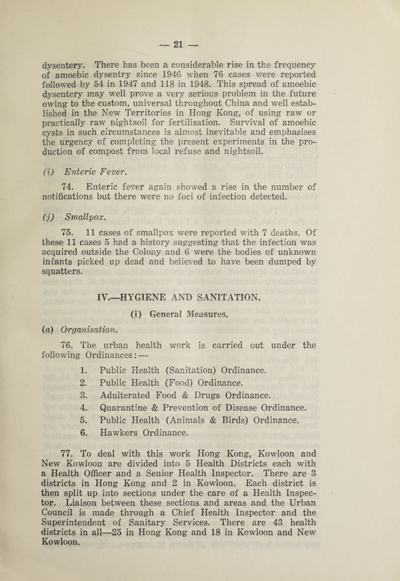 dysentery. There has been a considerable rise in the frequency of amoebic dysentry since 1946 when 76 cases were reported followed by 54 in 1947 and 118 in 1948. This spread of amoebic dysentery may well prove a very serious problem in the future owing to the custom, universal throughout China and well estab¬ lished in the New Territories in Hong Kong, of using raw or practically raw nightsoil for fertilisation. Survival of amoebic cysts in such circumstances is almost inevitable and emphasises the urgency of completing the present experiments in the pro¬ duction of compost from local refuse and nightsoil. (i) Enteric Fever. 74. Enteric fever again showed a rise in the number of notifications but there were no foci of infection detected. (j) Smallpox. 75. 11 cases of smallpox were reported with 7 deaths. Of these 11 cases 5 had a history suggesting that the infection was acquired outside the Colony and 6 were the bodies of unknown infants picked up dead and believed to have been dumped by squatters. IV.—HYGIENE AND SANITATION. (i) General Measures. (a) Organisation. 76. The urban health work is carried out under the following Ordinances: — 1. Public Health (Sanitation) Ordinance. 2. Public Health (Food) Ordinance. 3. Adulterated Food & Drugs Ordinance. 4. Quarantine & Prevention of Disease Ordinance. 5. Public Health (Animals & Birds) Ordinance. 6. Hawkers Ordinance. 77. To deal with this work Hong Kong, Kowloon and New Kowloon are divided into 5 Health Districts each with a Health Officer and a Senior Health Inspector. There are 3 districts in Hong Kong and 2 in Kowloon. Each district is then split up into sections under the care of a Health Inspec¬ tor. Liaison between these sections and areas and the Urban Council is made through a Chief Health Inspector and the Superintendent of Sanitary Services. There are 43 health districts in all—25 in Hong Kong and 18 in Kowloon and New Kowloon.