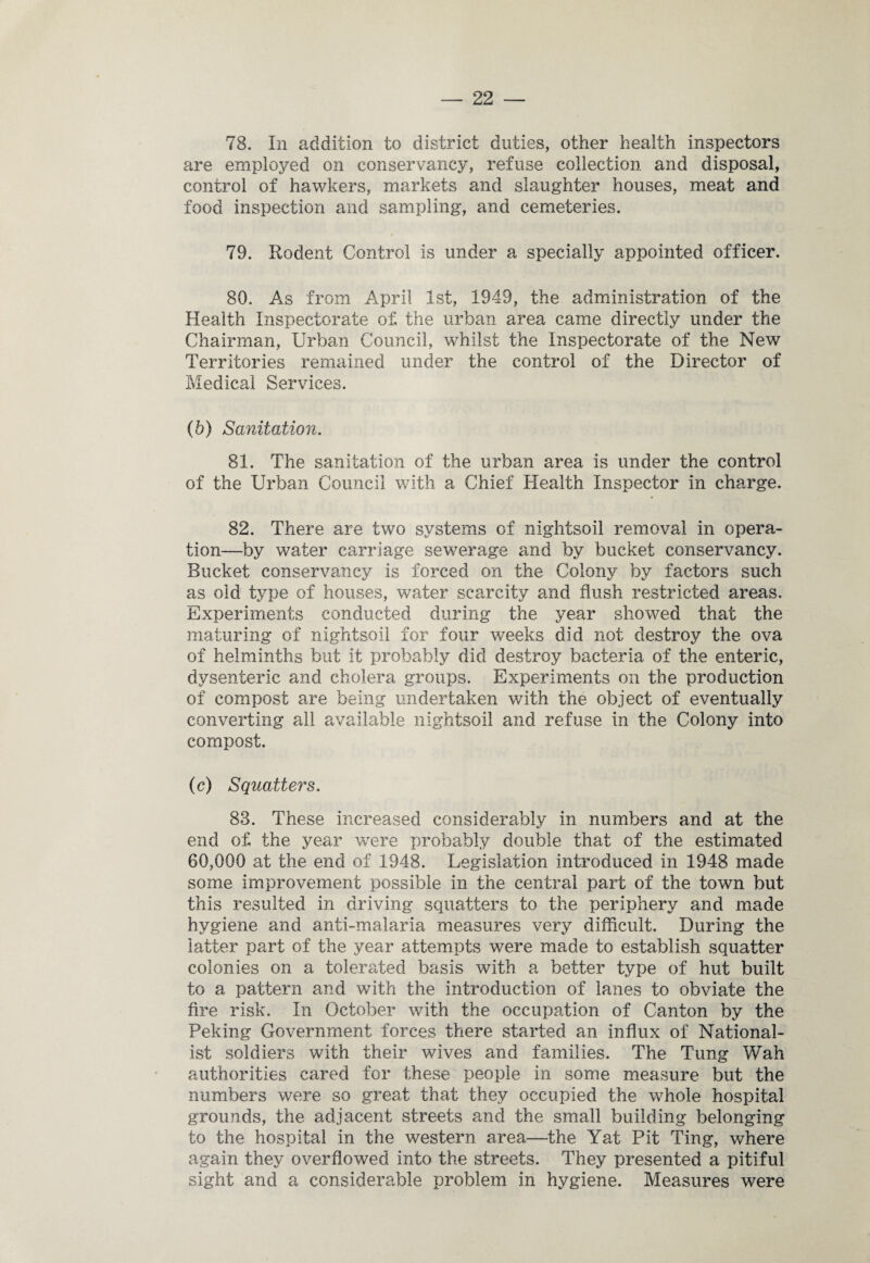 78. In addition to district duties, other health inspectors are employed on conservancy, refuse collection and disposal, control of hawkers, markets and slaughter houses, meat and food inspection and sampling, and cemeteries. 79. Rodent Control is under a specially appointed officer. 80. As from April 1st, 1949, the administration of the Health Inspectorate of the urban area came directly under the Chairman, Urban Council, whilst the Inspectorate of the New Territories remained under the control of the Director of Medical Services. (h) Sanitation. 81. The sanitation of the urban area is under the control of the Urban Council with a Chief Health Inspector in charge. 82. There are two systems of nightsoil removal in opera¬ tion—by water carriage sewerage and by bucket conservancy. Bucket conservancy is forced on the Colony by factors such as old type of houses, water scarcity and flush restricted areas. Experiments conducted during the year showed that the maturing of nightsoil for four weeks did not destroy the ova of helminths but it probably did destroy bacteria of the enteric, dysenteric and cholera groups. Experiments on the production of compost are being undertaken with the object of eventually converting all available nightsoil and refuse in the Colony into compost. (c) Squatters. 83. These increased considerably in numbers and at the end of the year were probably double that of the estimated 60,000 at the end of 1948. Legislation introduced in 1948 made some improvement possible in the central part of the town but this resulted in driving squatters to the periphery and made hygiene and anti-malaria measures very difficult. During the latter part of the year attempts were made to establish squatter colonies on a tolerated basis with a better type of hut built to a pattern and with the introduction of lanes to obviate the fire risk. In October with the occupation of Canton by the Peking Government forces there started an influx of National¬ ist soldiers with their wives and families. The Tung Wah authorities cared for these people in some measure but the numbers were so great that they occupied the whole hospital grounds, the adjacent streets and the small building belonging to the hospital in the western area—the Yat Pit Ting, where again they overflowed into the streets. They presented a pitiful sight and a considerable problem in hygiene. Measures were
