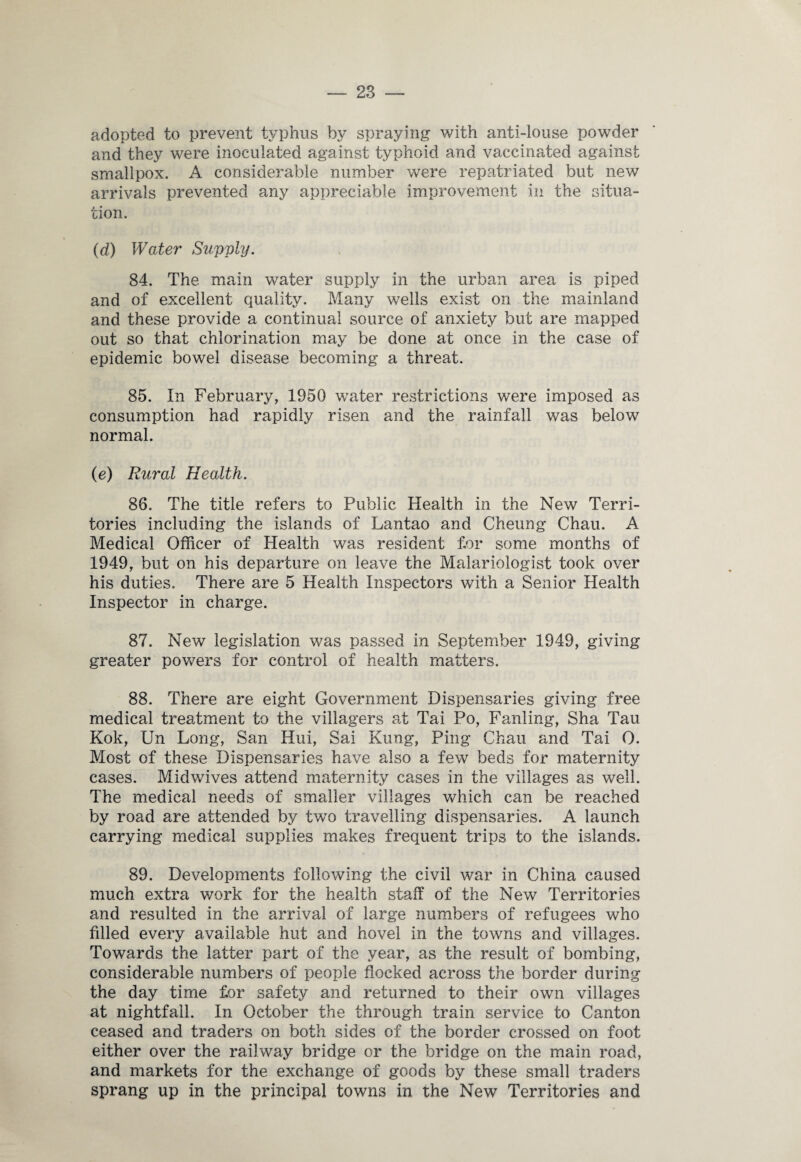 adopted to prevent typhus by spraying with anti-louse powder and they were inoculated against typhoid and vaccinated against smallpox. A considerable number were repatriated but new arrivals prevented any appreciable improvement in the situa¬ tion. (d) Water Supply. 84. The main water supply in the urban area is piped and of excellent quality. Many wells exist on the mainland and these provide a continual source of anxiety but are mapped out so that chlorination may be done at once in the case of epidemic bowel disease becoming a threat. 85. In February, 1950 water restrictions were imposed as consumption had rapidly risen and the rainfall was below normal. (e) Rural Health. 86. The title refers to Public Health in the New Terri¬ tories including the islands of Lantao and Cheung Chau. A Medical Officer of Health was resident for some months of 1949, but on his departure on leave the Malariologist took over his duties. There are 5 Health Inspectors with a Senior Health Inspector in charge. 87. New legislation was passed in September 1949, giving greater powers for control of health matters. 88. There are eight Government Dispensaries giving free medical treatment to the villagers at Tai Po, Fanling, Sha Tau Kok, Un Long, San Hui, Sai Rung, Ping Chau and Tai 0. Most of these Dispensaries have also a few beds for maternity cases. Midwives attend maternity cases in the villages as well. The medical needs of smaller villages which can be reached by road are attended by twTo travelling dispensaries. A launch carrying medical supplies makes frequent trips to the islands. 89. Developments following the civil war in China caused much extra v/ork for the health staff of the New Territories and resulted in the arrival of large numbers of refugees who filled every available hut and hovel in the towns and villages. Towards the latter part of the year, as the result of bombing, considerable numbers of people flocked across the border during the day time for safety and returned to their own villages at nightfall. In October the through train service to Canton ceased and traders on both sides of the border crossed on foot either over the railway bridge or the bridge on the main road, and markets for the exchange of goods by these small traders sprang up in the principal towns in the New Territories and