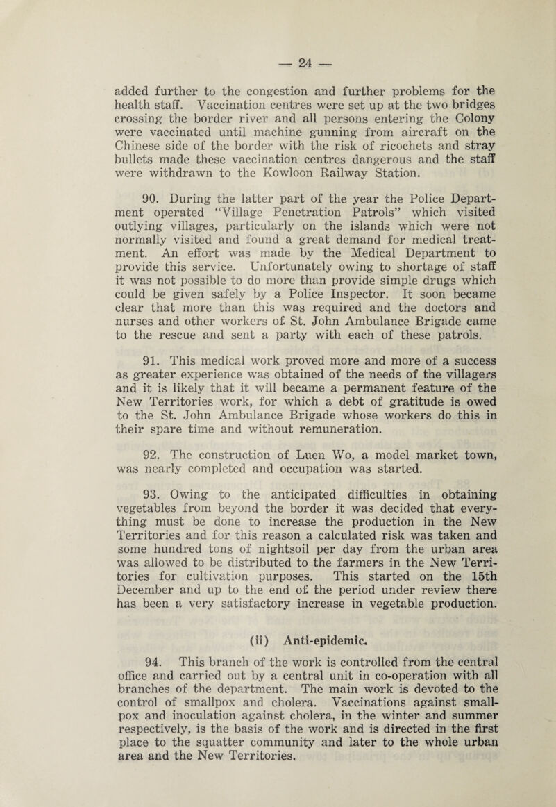 added further to the congestion and further problems for the health staff. Vaccination centres were set up at the two bridges crossing the border river and all persons entering the Colony were vaccinated until machine gunning from aircraft on the Chinese side of the border with the risk of ricochets and stray bullets made these vaccination centres dangerous and the staff were withdrawn to the Kowloon Railway Station. 90. During the latter part of the year the Police Depart¬ ment operated “Village Penetration Patrols” which visited outlying villages, particularly on the islands which were not normally visited and found a great demand for medical treat¬ ment. An effort was made by the Medical Department to provide this service. Unfortunately owing to shortage of staff it was not possible to do more than provide simple drugs which could be given safely by a Police Inspector. It soon became clear that more than this was required and the doctors and nurses and other workers of St. John Ambulance Brigade came to the rescue and sent a party with each of these patrols. 91. This medical work proved more and more of a success as greater experience was obtained of the needs of the villagers and it is likely that it will became a permanent feature of the New Territories work, for which a debt of gratitude is owed to the St. John Ambulance Brigade whose workers do this in their spare time and without remuneration. 92. The construction of Luen Wo, a model market town, was nearly completed and occupation was started. 93. Owing to the anticipated difficulties in obtaining vegetables from beyond the border it was decided that every¬ thing must be done to increase the production in the New Territories and for this reason a calculated risk was taken and some hundred tons of nightsoil per day from the urban area was allowed to be distributed to the farmers in the New Terri¬ tories for cultivation purposes. This started on the 15th December and up to the end of the period under review there has been a very satisfactory increase in vegetable production. (ii) Anti-epidemic. 94. This branch of the work is controlled from the central office and carried out by a central unit in co-operation with all branches of the department. The main work is devoted to the control of smallpox and cholera. Vaccinations against small¬ pox and inoculation against cholera, in the winter and summer respectively, is the basis of the work and is directed in the first place to the squatter community and later to the whole urban area and the New Territories.