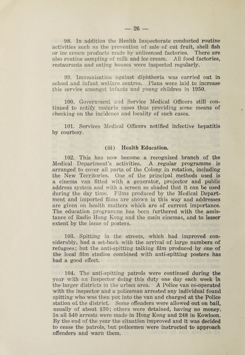 98. In addition the Health Inspectorate conducted routine activities such as the prevention of sale of cut fruit, shell fish or ice cream products made by unlicensed factories. There are also routine sampling of milk and ice cream. Ail food factories, restaurants and eating houses were inspected regularly. 99. Immunisation against diphtheria was carried out in school and infant welfare centres. Plans were laid to increase this service amongst infants and young children in 1950. 100. Government and Service Medical Officers still con¬ tinued to notify malaria cases thus providing some means of checking on the incidence and locality of such cases. 101. Services Medical Officers notified infective hepatitis by courtesy. (iii) Health Education. 102. This has now become a recognized branch of the Medical Department’s activities. A regular programme is arranged to cover all parts of the Colony in rotation, including the New Territories. One of the principal methods used is a cinema van fitted with a generator, projector and public address system and with a screen so shaded that it can be used during the day time. Films produced by the Medical Depart¬ ment and imported films are shown in this way and addresses are given on health matters which are of current importance. The education programme has been furthered with the assis¬ tance of Radio Hong Kong and the main cinemas, and to lesser extent by the issue of posters. 103. Spitting in the streets, which had improved con¬ siderably, had a set-back with the arrival of large numbers of refugees ; but the anti-spitting talking film produced by one of the local film studios combined with anti-spitting posters has had a good effect. 104. The anti-spitting patrols were continued during the year with an Inspector doing this duty one day each week in the larger districts in the urban area. A Police van co-operated with the inspector and a policeman arrested any individual found spitting who was then put into the van and charged at the Police station of the district. Some offenders were allowed out on bail, usually of about $30; others were detained, having no money. In all 540 arrests were made in Hong Kong and 248 in Kowloon. By the end of the year the situation improved and it was decided to cease the patrols, but policemen were instructed to approach offenders and warn them.
