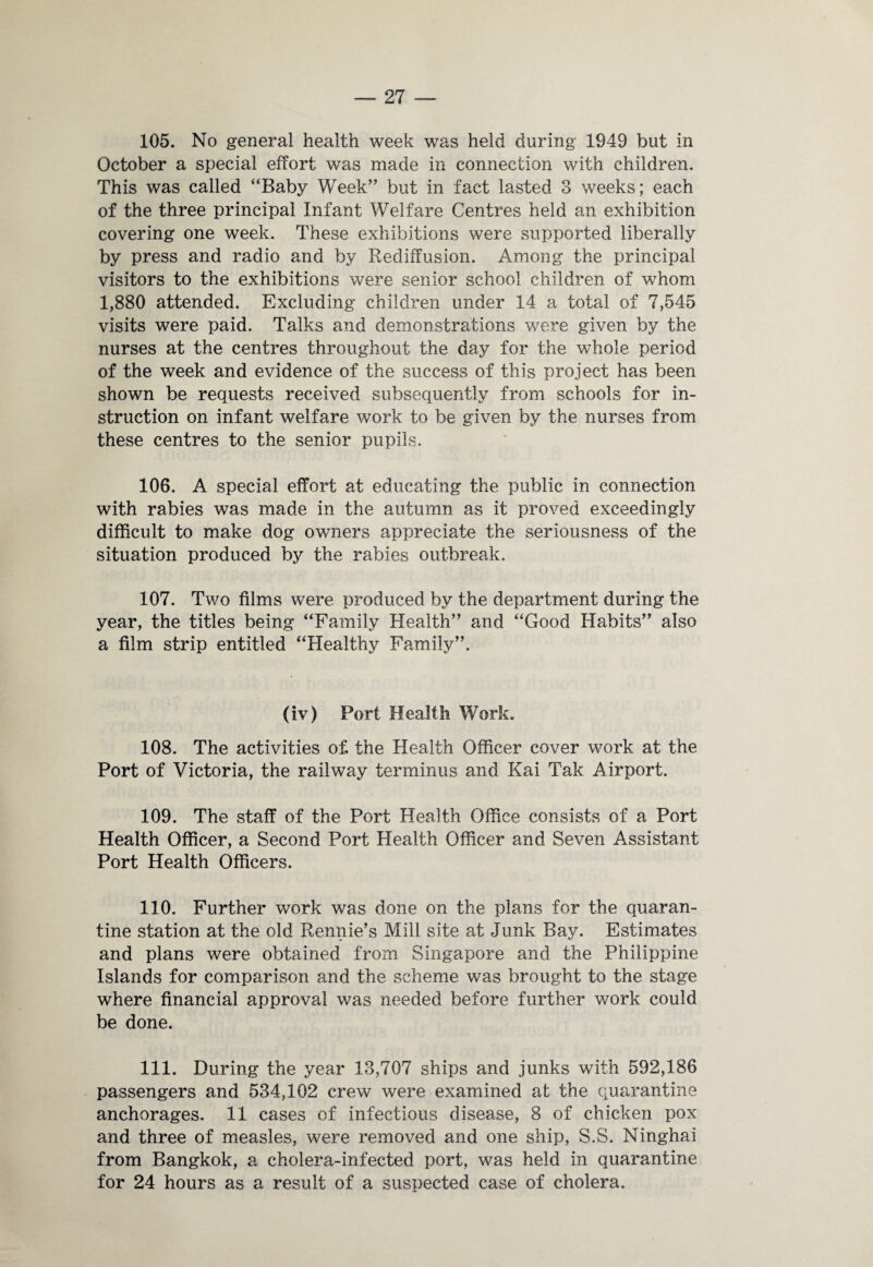 105. No general health week w7as held during 1949 but in October a special effort was made in connection with children. This was called “Baby Week” but in fact lasted 3 weeks; each of the three principal Infant Welfare Centres held an exhibition covering one week. These exhibitions were supported liberally by press and radio and by Rediffusion. Among the principal visitors to the exhibitions were senior school children of whom 1,880 attended. Excluding children under 14 a total of 7,545 visits were paid. Talks and demonstrations were given by the nurses at the centres throughout the day for the whole period of the week and evidence of the success of this project has been shown be requests received subsequently from schools for in¬ struction on infant welfare work to be given by the nurses from these centres to the senior pupils. 106. A special effort at educating the public in connection with rabies was made in the autumn as it proved exceedingly difficult to make dog owners appreciate the seriousness of the situation produced by the rabies outbreak. 107. Two films were produced by the department during the year, the titles being “Family Health” and “Good Habits” also a film strip entitled “Healthy Family”. (iv) Port Health Work. 108. The activities of the Health Officer cover work at the Port of Victoria, the railway terminus and Kai Tak Airport. 109. The staff of the Port Health Office consists of a Port Health Officer, a Second Port Health Officer and Seven Assistant Port Health Officers. 110. Further work was done on the plans for the quaran¬ tine station at the old Rennie’s Mill site at Junk Bay. Estimates and plans were obtained from Singapore and the Philippine Islands for comparison and the scheme was brought to the stage where financial approval was needed before further work could be done. 111. During the year 13,707 ships and junks with 592,186 passengers and 534,102 crew were examined at the quarantine anchorages. 11 cases of infectious disease, 8 of chicken pox and three of measles, were removed and one ship, S.S. Ninghai from Bangkok, a cholera-infected port, was held in quarantine for 24 hours as a result of a suspected case of cholera.
