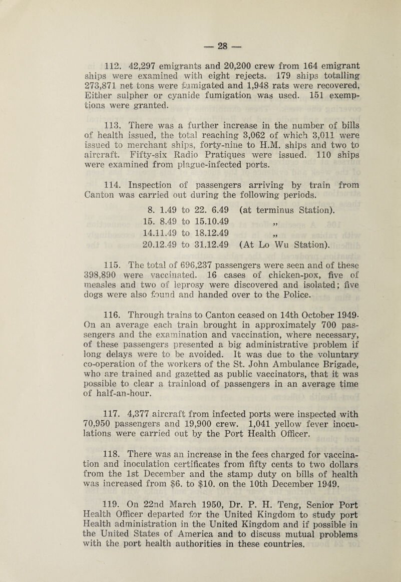 112. 42,297 emigrants and 20,200 crew from 164 emigrant ships were examined with eight rejects. 179 ships totalling 273,871 net tons were fumigated and 1,948 rats were recovered. Either sulpher or cyanide fumigation was used. 151 exemp¬ tions were granted. 113. There was a further increase in the number of bills of health issued, the total reaching 3,062 of which 3,011 were issued to merchant ships, forty-nine to H.M. ships and two to aircraft. Fifty-six Radio Pratiques were issued. 110 ships were examined from plague-infected ports. 114. Inspection of passengers arriving by train from Canton was carried out during the following periods. 8. 1.49 to 22. 6.49 (at terminus Station). 15. 8.49 to 15.10.49 14.11.49 to 18.12.49 20.12.49 to 31.12.49 (At Lo Wu Station). 115. The total of 696,237 passengers were seen and of these 398,890 were vaccinated. 16 cases of chicken-pox, five of measles and two of leprosy were discovered and isolated; five dogs were also found and handed over to the Police. 116. Through trains to Canton ceased on 14th October 1949- On an average each train brought in approximately 700 pas¬ sengers and the examination and vaccination, where necessary, of these passengers presented a big administrative problem if long delays were to be avoided. It was due to the voluntary co-operation of the workers of the St. John Ambulance Brigade, who are trained and gazetted as public vaccinators, that it was possible to clear a trainload of passengers in an average time of half-an-hour. 117. 4,377 aircraft from infected ports were inspected with 70,950 passengers and 19,900 crew. 1,041 yellow fever inocu¬ lations were carried out by the Port Health Officer. 118. There was an increase in the fees charged for vaccina¬ tion and inoculation certificates from fifty cents to two dollars from the 1st December and the stamp duty on bills of health was increased from $6. to $10. on the 10th December 1949. 119. On 22nd March 1950, Dr. P. H. Teng, Senior Port Health Officer departed for the United Kingdom to study port Health administration in the United Kingdom and if possible in the United States of America and to discuss mutual problems with the port health authorities in these countries.