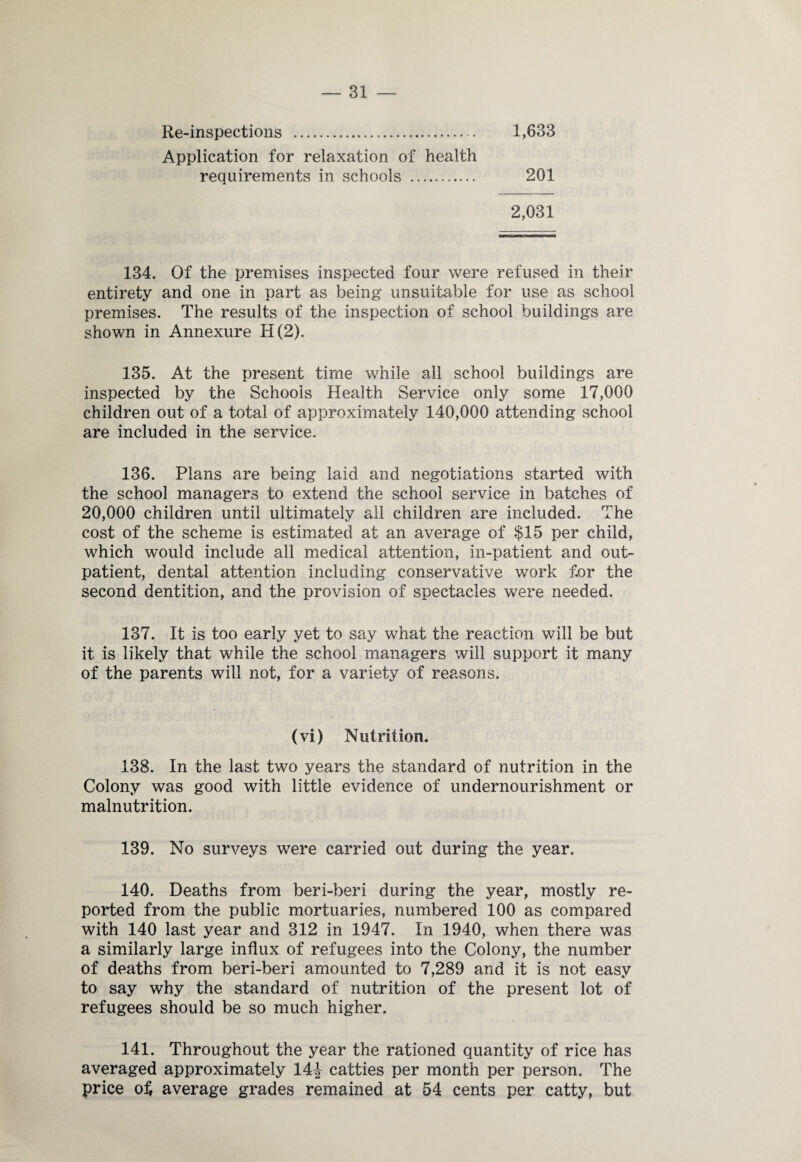 Re-inspections . 1,633 Application for relaxation of health requirements in schools . 201 2,031 134. Of the premises inspected four were refused in their entirety and one in part as being unsuitable for use as school premises. The results of the inspection of school buildings are shown in Annexure H(2). 135. At the present time while all school buildings are inspected by the Schools Health Service only some 17,000 children out of a total of approximately 140,000 attending school are included in the service. 136. Plans are being laid and negotiations started with the school managers to extend the school service in batches of 20,000 children until ultimately all children are included. The cost of the scheme is estimated at an average of $15 per child, which would include all medical attention, in-patient and out¬ patient, dental attention including conservative work for the second dentition, and the provision of spectacles were needed. 137. It is too early yet to say what the reaction will be but it is likely that while the school managers will support it many of the parents will not, for a variety of reasons. (vi) Nutrition. 138. In the last two years the standard of nutrition in the Colony was good with little evidence of undernourishment or malnutrition. 139. No surveys were carried out during the year. 140. Deaths from beri-beri during the year, mostly re¬ ported from the public mortuaries, numbered 100 as compared with 140 last year and 312 in 1947. In 1940, when there was a similarly large influx of refugees into the Colony, the number of deaths from beri-beri amounted to 7,289 and it is not easy to say why the standard of nutrition of the present lot of refugees should be so much higher. 141. Throughout the year the rationed quantity of rice has averaged approximately 14J catties per month per person. The price of, average grades remained at 54 cents per catty, but