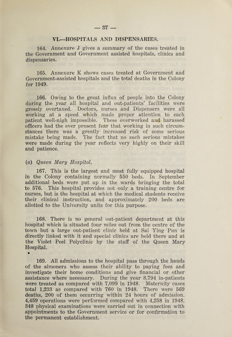 VI.—HOSPITALS AND DISPENSARIES. 164. Annexure J gives a summary of the cases treated in the Government and Government assisted hospitals, clinics and dispensaries. 165. Annexure K shows cases treated at Government and Government-assisted hospitals and the total deaths in the Colony for 1949. 166. Owing to the great influx of people into the Colony during the year all hospital and out-patients’ facilities were grossly overtaxed. Doctors, nurses and Dispensers were all working at a speed which made proper attention to each patient well-nigh impossible. These overworked and harassed officers had the ever present fear that working in such circum¬ stances there was a greatly increased risk of some serious mistake being made. The fact that no such serious mistakes were made during the year reflects very highly on their skill and patience. (a) Queen Mary Hospitol. 167. This is the largest and most fully equipped hospital in the Colony containing normally 550 beds. In September additional beds were put up in the wards bringing the total to 576. This hospital provides not only a training centre for nurses, but is the hospital at which the medical students receive their clinical instruction, and approximately 200 beds are allotted to the University units for this purpose. 168. There is no general out-patient department at this hospital which is situated four miles out from the centre of the town but a large out-patient clinic held at Sai Ying Pun is directly linked with it and special clinics are held there and at the Violet Peel Polyclinic by the staff of the Queen Mary Hospital. 169. All admissions to the hospital pass through the hands of the almoners who assess their ability to paying fees and investigate their home conditions and give financial or other assistance where necessary. During the year 8,794 in-patients were treated as compared with 7,099 in 1948. Maternity cases total 1,233 as compared with 760 in 1948. There were 569 deaths, 200 of them occurring within 24 hours of admission. 4,459 operations were performed compared with 4,258 in 1948. 348 physical examinations were carried out in connection with appointments to the Government service or for confirmation to the permanent establishment.