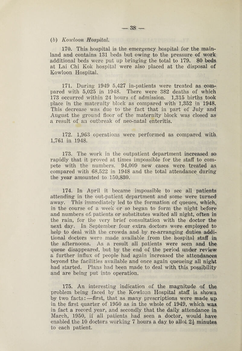 (b) Kowloon Hospital. 170. This hospital is the emergency hospital for the main¬ land and contains 131 beds but owing to the pressure of work additional beds were put up bringing the total to 179. 80 beds at Lai Chi Kok hospital were also placed at the disposal of Kowloon Hospital. 171. During 1949 5,427 in-patients were treated as com¬ pared with 5,025 in 1948. There were 382 deaths of which 173 occurred within 24 hours of admission. 1,315 births took place in the maternity block as compared with 1,352 in 1948. This decrease was due to the fact that in part of July and August the ground floor of the maternity block was closed as a result of an outbreak of neo-natal enteritis. 172. 1,963 operations were performed as compared with 1,761 in 1948. 173. The work in the outpatient department increased so rapidly that it proved at times impossible for the staff to com¬ pete with the numbers. 94,009 new cases were treated as compared with 68,522 in 1948 and the total attendance during the year amounted to 150,830. 174. In April it became impossible to see all patients attending in the out-patient department and some were turned away. This immediately led to the formation of queues, which, in the course of a week or so began to form the night before and numbers of. patients or substitutes waited all night, often in the rain, for the very brief consultation with the doctor the next day. In September four extra doctors were employed to help to deal with the crowds and by re-arranging duties addi¬ tional doctors were made available from the hospital staff in the afternoons. As a result all patients were seen and the queue disappeared, but by the end of the period under review a further influx of people had again increased the attendances beyond the facilities available and once again queueing all night had started. Plans had been made to deal with this possibility and are being put into operation. 175. An interesting indication of the magnitude of the problem being faced by the Kowloon Hospital staff is shown by two facts:—first, that as many prescriptions were made up in the first quarter of 1950 as in the whole of 1949, which was in fact a record year, and secondly that the daily attendance in March, 1950, if all patients had seen a doctor, would have enabled the 10 doctors working 7 hours a day to allot 2-J minutes to each patient.