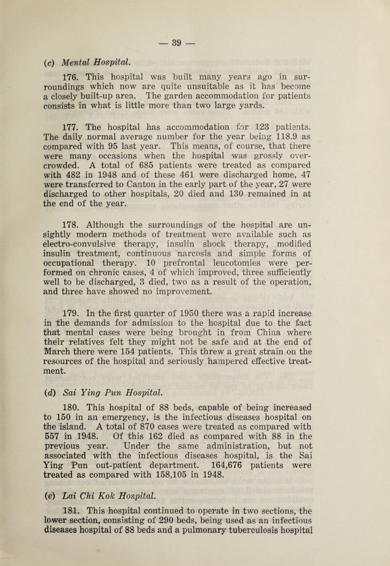 (c) Mental Hospital. 176. This hospital was built many years ago in sur¬ roundings which now are quite unsuitable as it has become a closely built-up area. The garden accommodation for patients consists in what is little more than two large yards. 177. The hospital has accommodation tor 123 patients. The daily normal average number for the year being 118.9 as compared with 95 last year. This means, of course, that there were many occasions when the hospital was grossly over¬ crowded. A total of 685 patients were treated as compared with 482 in 1948 and of these 461 were discharged home, 47 were transferred to Canton in the early part of the year, 27 were discharged to other hospitals, 20 died and 130 remained in at the end of the year. 178. Although the surroundings of the hospital are un¬ sightly modern methods of treatment were available such as electro-convulsive therapy, insulin shock therapy, modified insulin treatment, continuous narcosis and simple forms of occupational therapy. 10 prefrontal leucotomies were per¬ formed on chronic cases, 4 of which improved, three sufficiently well to be discharged, 3 died, two as a result of the operation, and three have showed no improvement. 179. In the first quarter of 1950 there was a rapid increase in the demands for admission to the hospital due to the fiact that mental cases were being brought in from China where their relatives felt they might not be safe and at the end of March there were 154 patients. This threw a great strain on the resources of the hospital and seriously hampered effective treat¬ ment. (d) Sai Ying Pun Hospital. 180. This hospital of 88 beds, capable of being increased to 150 in an emergency, is the infectious diseases hospital on the island. A total of 870 cases were treated as compared with 557 in 1948. Of this 162 died as compared with 88 in the previous year. Under the same administration, but not associated with the infectious diseases hospital, is the Sai Ying Pun out-patient department. 164,676 patients were treated as compared with 158,105 in 1948. (e) Lai Chi Kok Hospital. 181. This hospital continued to operate in two sections, the lower section, consisting of 290 beds, being used as an infectious diseases hospital of 88 beds and a pulmonary tuberculosis hospital