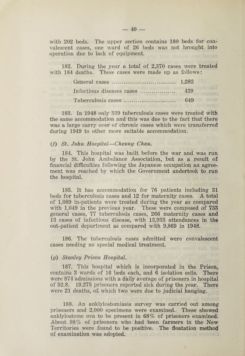 with 202 beds. The upper section contains 180 beds for con¬ valescent cases, one ward of 26 beds was not brought into operation due to lack of equipment. 182. During the year a total of 2,370 cases were treated with 184 deaths. These cases were made up as follows: General cases . 1,282 Infectious diseases cases . 439 Tuberculosis cases . 649 183. In 1948 only 339 tuberculosis cases were treated with the same accommodation and this was due to the fact that there was a large carry over of chronic cases which were transferred during 1949 to other more suitable accommodation. (/) St. John Hospital—Cheung Chau. 184. This hospital was built before the war and was run by the St. John Ambulance Association, but as a result of financial difficulties following the Japanese occupation an agree¬ ment was reached by which the Government undertook to run the hospital. 185. It has accommodation for 76 patients including 31 beds for tuberculosis cases and 12 for maternity cases. A total of 1,089 in-patients were treated during the year as compared with 1,049 in the previous year. These were composed of 733 general cases, 77 tuberculosis cases, 266 maternity cases and 13 cases of infectious disease, with 13,933 attendances in the out-patient department as compared with 9,869 in 1948. 186. The tuberculosis cases admitted were convalescent cases needing no special medical treatment. (g) Stanley Prison Hospital. 187. This hospital which is incorporated in the Prison, contains 3 wards of 16 beds each, and 6 isolation cells. There were 874 admissions with a daily average of prisoners in hospital of 52.8. 19,275 prisoners reported sick during the year. There were 21 deaths, of which two were due to judicial hanging. 188. An anklylostomiasis survey was carried out among prisoners and 2,000 specimens were examined. These showed anklylosteme ova to be present in 68% of prisoners examined. About 98% of prisoners who had been farmers in the New Territories were found to be positive. The floatation method of examination was adopted.