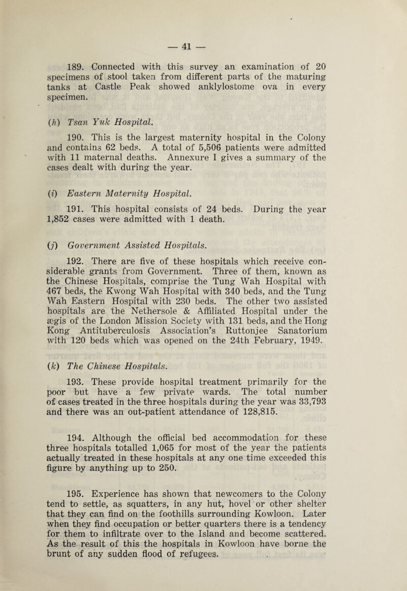 189. Connected with this survey an examination of 20 specimens of stool taken from different parts of the maturing tanks at Castle Peak showed anklylostome ova in every specimen. (h) Tsan Yuk Hospital. 190. This is the largest maternity hospital in the Colony and contains 62 beds. A total of 5,506 patients were admitted with 11 maternal deaths. Annexure I gives a summary of the cases dealt with during the year. (i) Eastern Maternity Hospital. 191. This hospital consists of 24 beds. During the year 1,852 cases were admitted with 1 death. O') Government Assisted Hospitals. 192. There are five of these hospitals which receive con¬ siderable grants from Government. Three of them, known as the Chinese Hospitals, comprise the Tung Wah Hospital with 467 beds, the Kwong Wah Hospital with 340 beds, and the Tung Wah Eastern Hospital with 230 beds. The other two assisted hospitals are the Nethersole & Affiliated Hospital under the aegis of the London Mission Society with 131 beds, and the Hong Kong Antituberculosis Association’s Ruttonjee Sanatorium with 120 beds which was opened on the 24th February, 1949. (A;) The Chinese Hospitals. 193. These provide hospital treatment primarily for the poor but have a few private wards. The total number of cases treated in the three hospitals during the year was 33,793 and there was an out-patient attendance of 128,815. 194. Although the official bed accommodation for these three hospitals totalled 1,065 for most of the year the patients actually treated in these hospitals at any one time exceeded this figure by anything up to 250. 195. Experience has shown that newcomers to the Colony tend to settle, as squatters, in any hut, hovel or other shelter that they can find on the foothills surrounding Kowloon. Later when they find occupation or better quarters there is a tendency for them to infiltrate over to the Island and become scattered. As the result of this the hospitals in Kowloon have borne the brunt of any sudden flood of refugees.