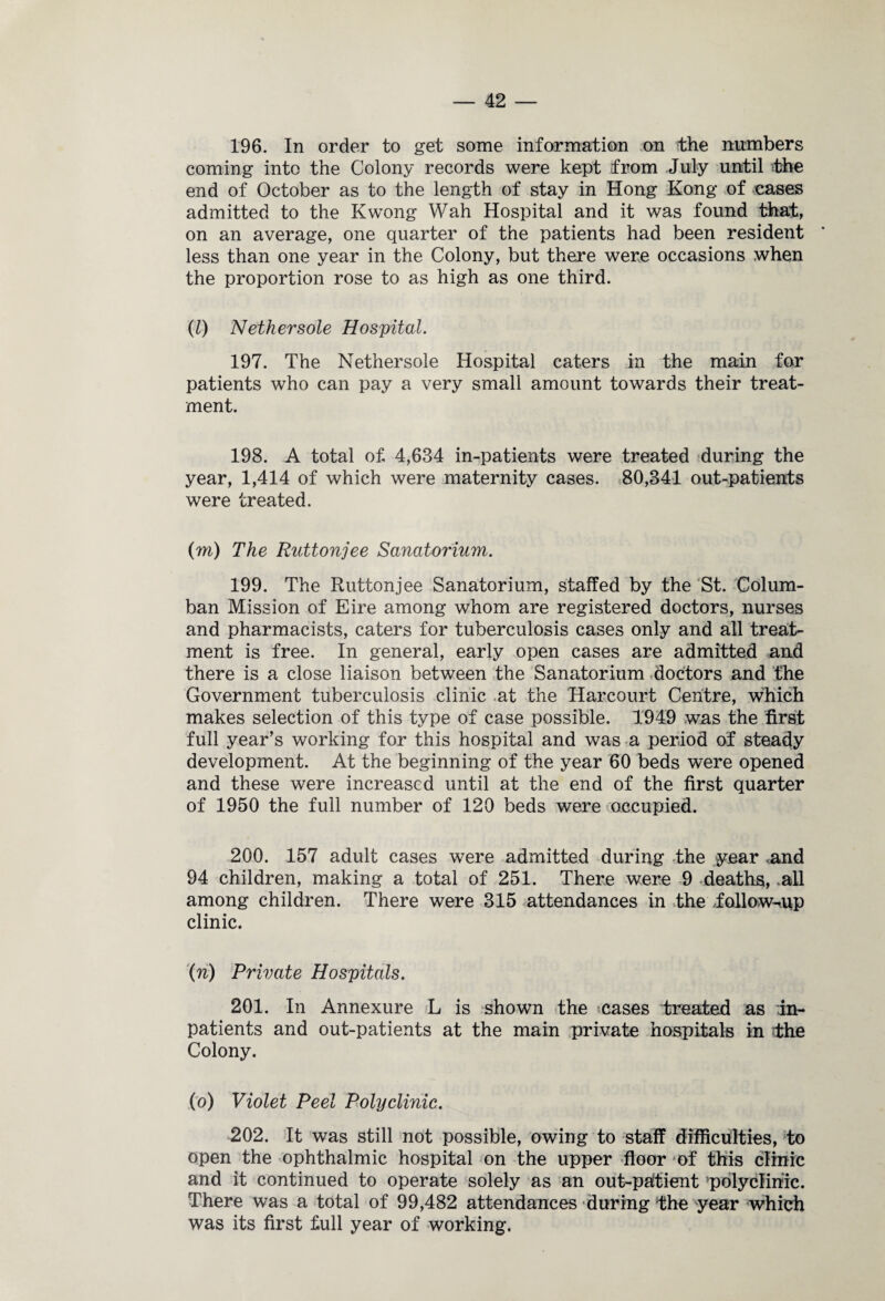 196. In order to get some information on the numbers coming into the Colony records were kept from July until the end of October as to the length of stay in Hong Kong of cases admitted to the Kwong Wah Hospital and it was found that, on an average, one quarter of the patients had been resident less than one year in the Colony, but there were occasions when the proportion rose to as high as one third. (l) Nethersole Hospital. 197. The Nethersole Hospital caters in the main for patients who can pay a very small amount towards their treat¬ ment. 198. A total of, 4,634 in-patients were treated during the year, 1,414 of which were maternity cases. 80,341 out-patients were treated. (m) The Ruttonjee Sanatorium. 199. The Ruttonjee Sanatorium, staffed by the St. Colum- ban Mission of Eire among whom are registered doctors, nurses and pharmacists, caters for tuberculosis cases only and all treat¬ ment is free. In general, early open cases are admitted and there is a close liaison between the Sanatorium doctors and the Government tuberculosis clinic at the Harcourt Centre, which makes selection of this type of case possible. 1949 was the first full year’s working for this hospital and was a period of steady development. At the beginning of the year 60 beds were opened and these were increased until at the end of the first quarter of 1950 the full number of 120 beds were occupied. 200. 157 adult cases were admitted during the year and 94 children, making a total of 251. There were 9 deaths, all among children. There were 315 attendances in the follow-up clinic. (n) Private Hospitals. 201. In Annexure L is shown the >cases treated as in¬ patients and out-patients at the main private hospitals in the Colony. (o) Violet Peel Polyclinic. 202. It was still not possible, owing to staff difficulties, to open the ophthalmic hospital on the upper floor of this clinic and it continued to operate solely as an out-patient ’polyclinic. There was a total of 99,482 attendances during the year which was its first full year of working.