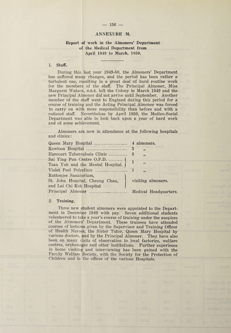 ANNEXURE M. Report of work in the Almoners’ Department of the Medical Department from April 1949 to March, 1950. 1. Staff. During this last year 1949-50, the Almoners’ Department has suffered many changes, and the period has been rather a turbulent one, resulting in a great deal of hard routine work for the members of the staff. The Principal Almoner, Miss Margaret Watson, O.B.E. left the Colony in March 1949 and the new Principal Almoner did not arrive until September. Another member of the staff went to England during this period for a course of training and the Acting Principal Almoner was forced to carry on with more responsibility than before and with a reduced staff. Nevertheless by April 1950, the Medico-Social Department was able to look back upon a year of hard work and of some achievement. Almoners are now in attendance at the following hospitals and clinics: Queen Mary Hospital . Kowloon Hospital . Harcourt Tuberculosis Clinic . Sai Ying Pun Centre O.P.D. [ Tsan Yuk and the Mental Hospital, f Violet Peel Polyclinic . Ruttonjee Sanatorium, St. John Hospital, Cheung Chau, and Lai Chi Kok Hospital Principal Almoner . 2. Training. Three new student almoners were appointed to the Depart¬ ment in December 1949 with pay. Seven additional students volunteered to take a year’s course of training under the auspices of the Almoners’ Department. These trainees have attended courses of lectures given by the Supervisor and Training Officer of Health Nurses, the Sister Tutor, Queen Mary Hospital' by various doctors, and by the Principal Almoner. They have also been on many visits of observation to local factories, welfare centres, orphanages and other institutions. Further experience in home visiting and interviewing has been gained with the Family Welfare Society, with the Society for the Protection of Children and in the offices of the various Hospitals. 4 almoners. 3 3 1 1 visiting almoners. Medical Headquarters.