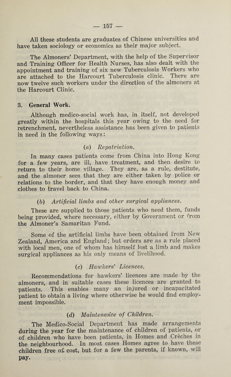 All these students are graduates of Chinese universities and have taken sociology or economics as their major subject. The Almoners’ Department, with the help of the Supervisor and Training Officer for Health Nurses, has also dealt with the appointment and training of six new Tuberculosis Workers who are attached to the Harcourt Tuberculosis clinic. There are now twelve such workers under the direction of the almoners at the Harcourt Clinic. 3. General Work. Although medico-social work has, in itself, not developed greatly within the hospitals this year owing to the need for retrenchment, nevertheless assistance has been given to patients in need in the following ways: (a) Repatriation. In many cases patients come from China into Hong Kong for a few years, are ill, have treatment, and then desire to return to their home village. They are, as a rule, destitute, and the almoner sees that they are either taken by police or relations to the border, and that they have enough money and clothes to travel back to China. (b) Artificial limbs and other surgical appliances. These are supplied to those patients who need them, funds being provided, where necessary, either by Government or D*om the Almoner’s Samaritan Fund. Some of the artificial limbs have been obtained from New Zealand, America and England; but orders are as a rule placed with local men, one of whom has himself lost a limb and makes surgical appliances as his only means of livelihood. (c) Hawkers' Licences. Recommendations for hawkers’ licences are made by the almoners, and in suitable cases these licences are granted to patients. This enables many an injured or incapacitated patient to obtain a living where otherwise he would find employ¬ ment impossible. (d) Maintenance of Children. The Medico-Social Department has made arrangements during the year for the maintenance of children of patients, or of children who have been patients, in Homes and Creches in the neighbourhood. In most cases Homes agree to have these children free of cost, but for a few the parents, if known, will pay.
