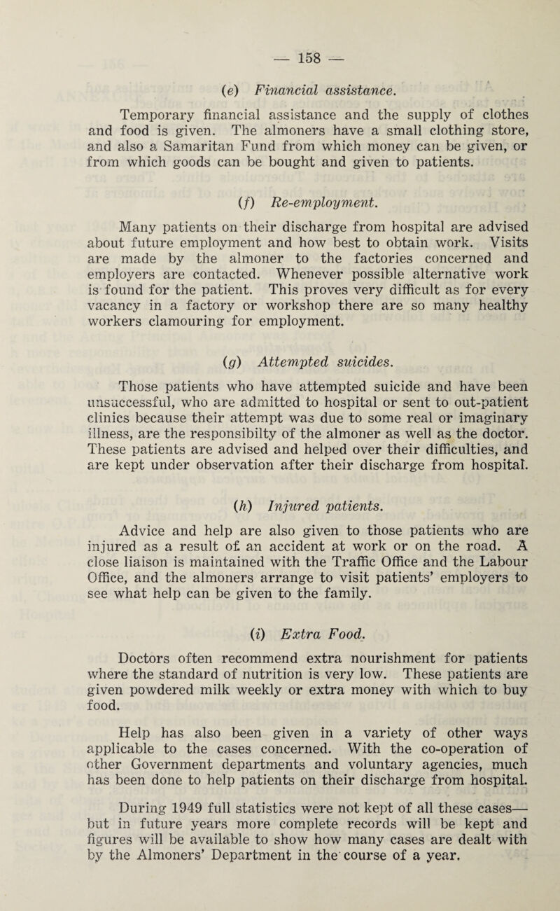 (e) Financial assistance. Temporary financial assistance and the supply of clothes and food is given. The almoners have a small clothing store, and also a Samaritan Fund from which money can be given, or from which goods can be bought and given to patients. (/) Re-employment. Many patients on their discharge from hospital are advised about future employment and how best to obtain work. Visits are made by the almoner to the factories concerned and employers are contacted. Whenever possible alternative work is found for the patient. This proves very difficult as for every vacancy in a factory or workshop there are so many healthy workers clamouring for employment. (g) Attempted suicides. Those patients who have attempted suicide and have been unsuccessful, who are admitted to hospital or sent to out-patient clinics because their attempt was due to some real or imaginary illness, are the responsibilty of the almoner as well as the doctor. These patients are advised and helped over their difficulties, and are kept under observation after their discharge from hospital. (h) Injured patients. Advice and help are also given to those patients who are injured as a result of an accident at work or on the road. A close liaison is maintained with the Traffic Office and the Labour Office, and the almoners arrange to visit patients’ employers to see what help can be given to the family. (i) Extra Food. Doctors often recommend extra nourishment for patients where the standard of nutrition is very low. These patients are given powdered milk weekly or extra money with which to buy food. Help has also been given in a variety of other ways applicable to the cases concerned. With the co-operation of other Government departments and voluntary agencies, much has been done to help patients on their discharge from hospitaL. During 1949 full statistics were not kept of all these cases— but in future years more complete records will be kept and figures will be available to show how many cases are dealt with by the Almoners’ Department in the course of a year.