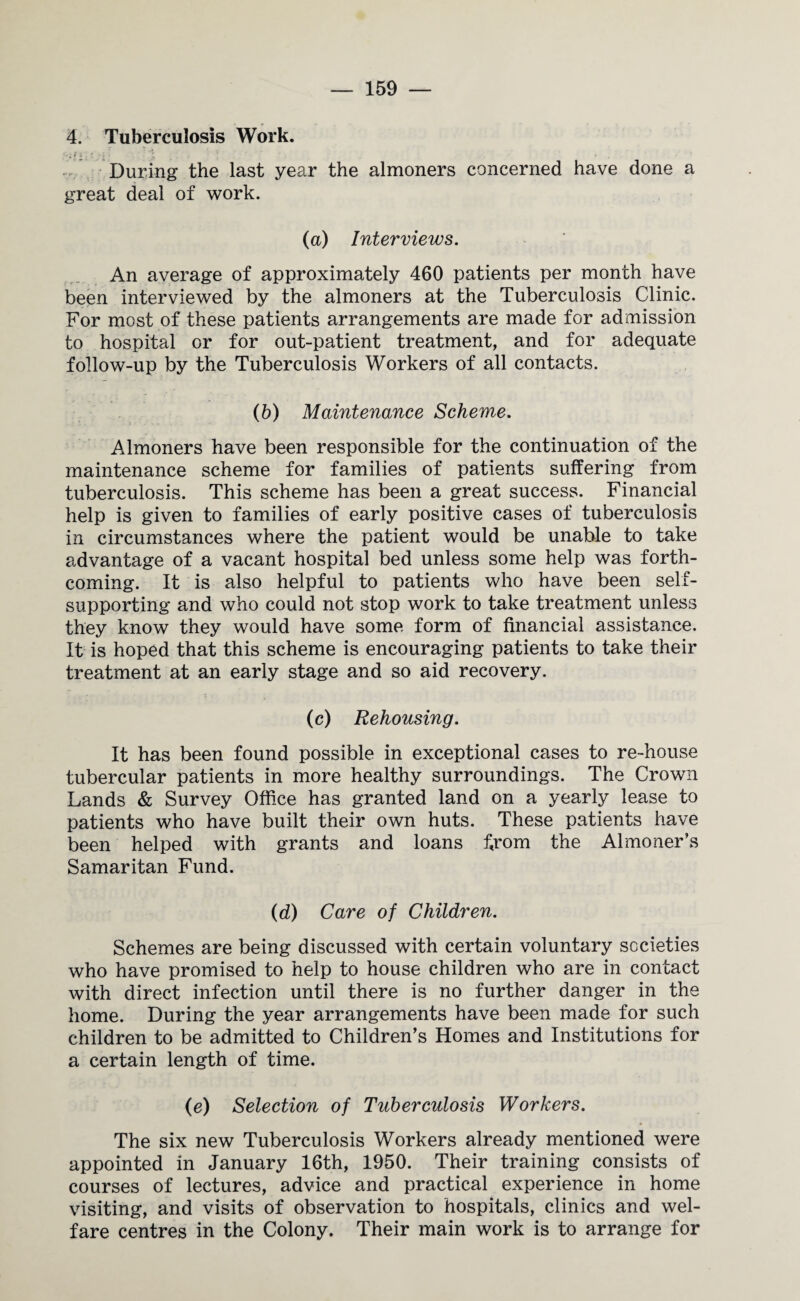4. Tuberculosis Work. Z f i ' * J i . I . ; ! _ ' V During the last year the almoners concerned have done a great deal of work. (a) Interviews. An average of approximately 460 patients per month have been interviewed by the almoners at the Tuberculosis Clinic. For most of these patients arrangements are made for admission to hospital or for out-patient treatment, and for adequate follow-up by the Tuberculosis Workers of all contacts. (b) Maintenance Scheme. Almoners have been responsible for the continuation of the maintenance scheme for families of patients suffering from tuberculosis. This scheme has been a great success. Financial help is given to families of early positive cases of tuberculosis in circumstances where the patient would be unable to take advantage of a vacant hospital bed unless some help was forth¬ coming. It is also helpful to patients who have been self- supporting and who could not stop work to take treatment unless they know they would have some form of financial assistance. It is hoped that this scheme is encouraging patients to take their treatment at an early stage and so aid recovery. (c) Rehousing. It has been found possible in exceptional cases to re-house tubercular patients in more healthy surroundings. The Crown Lands & Survey Office has granted land on a yearly lease to patients who have built their own huts. These patients have been helped with grants and loans f,rom the Almoner’s Samaritan Fund. (d) Care of Children. Schemes are being discussed with certain voluntary societies who have promised to help to house children who are in contact with direct infection until there is no further danger in the home. During the year arrangements have been made for such children to be admitted to Children’s Homes and Institutions for a certain length of time. (e) Selection of Tuberculosis Workers. The six new Tuberculosis Workers already mentioned were appointed in January 16th, 1950. Their training consists of courses of lectures, advice and practical experience in home visiting, and visits of observation to hospitals, clinics and wel¬ fare centres in the Colony. Their main work is to arrange for