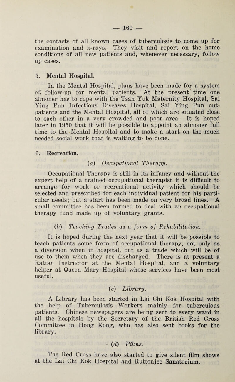the contacts of all known cases of tuberculosis to come up for examination and x-rays. They visit and report on the home conditions of all new patients and, whenever necessary, follow up cases. 5. Mental Hospital. In the Mental Hospital, plans have been made for a system of. follow-up for mental patients. At the present time one almoner has to cope with the Tsan Yuk Maternity Hospital, Sai Ying Pun Infectious Diseases Hospital, Sai Ying Pun out¬ patients and the Mental Hospital, all of which are situated close to each other in a very crowded and poor area. It is hoped later in 1950 that it will be possible to appoint an almoner full time to the Mental Hospital and to make a start on the much needed social work that is waiting to be done. 6. Recreation. (a) Occupational Therapy. Occupational Therapy is still in its infancy and without the expert help of a trained occupational therapist it is difficult to arrange for work or recreational activity which should be selected and prescribed for each individual patient for his parti¬ cular needs; but a start has been made on very broad lines. A small committee has been formed to deal with an occupational therapy fund made up of voluntary grants. (b) Teaching Trades as a form of Rehabilitation. It is hoped during the next year that it will be possible to teach patients some form of occupational therapy, not only as a diversion when in hospital, but as a trade which will be of use to them when they are discharged. There is at present a Rattan Instructor at the Mental Hospital, and a voluntary helper at Queen Mary Hospital whose services have been most useful. (c) Library. A Library has been started in Lai Chi Kok Hospital with the help of Tuberculosis Workers mainly for tuberculous patients. Chinese newspapers are being sent to every ward in all the hospitals by the Secretary of the British Red Cross Committee in Hong Kong, who has also sent books for the library. • (d) Films. The Red Cross have also started to give silent film shows at the Lai Chi Kok Hospital and Ruttonjee Sanatorium.