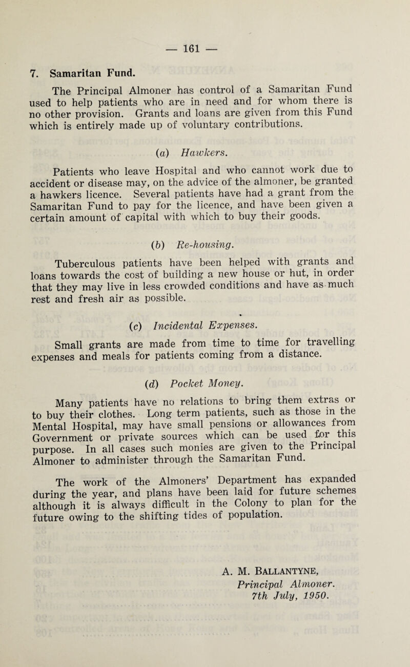 7. Samaritan Fund. The Principal Almoner has control of a Samaritan Fund used to help patients who are in need and for whom there is no other provision. Grants and loans are given from this Fund which is entirely made up of voluntary contributions. (a) Haivkers. Patients who leave Hospital and who cannot work due to accident or disease may, on the advice of the almoner, be granted a hawkers licence. Several patients have had a grant from the Samaritan Fund to pay for the licence, and have been given a certain amount of capital with which to buy their goods. (b) Re-housing. Tuberculous patients have been helped with grants and loans towards the cost of building a new house or hut, in order that they may live in less crowded conditions and have as much rest and fresh air as possible. (c) Incidental Expenses. Small grants are made from time to time for travelling expenses and meals for patients coming from a distance. (d) Pocket Money. Many patients have no relations to bring them extras or to buy their clothes. Long term patients, such as those in the Mental Hospital, may have small pensions or allowances from Government or private sources which can be used for this purpose. In all cases such monies are given to the Principal Almoner to administer through the Samaritan Fund. The work of the Almoners’ Department has expanded during the year, and plans have been laid for futuie schemes although it is always difficult in the Colony to plan for the future owing to the shifting tides of population. A. M. Ballantyne, Principal Almoner. 7th July, 1950.