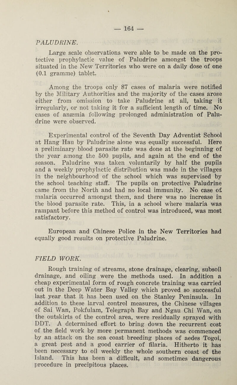 PALUDRINE. Large scale observations were able to be made on the pro¬ tective prophylactic value of Paludrine amongst the troops situated in the New Territories who were on a daily dose of one (0.1 gramme) tablet. Among the troops only 87 cases of malaria were notified by the Military Authorities and the majority of the cases arose either from omission to take Paludrine at all, taking it irregularly, or not taking it for a sufficient length of time. No cases of anaemia following prolonged administration of Palu¬ drine were observed. Experimental control of the Seventh Day Adventist School at Hang Hau by Paludrine alone was equally successful. Here a preliminary blood parasite rate was done at the beginning of the year among the 500 pupils, and again at the end of the season. Paludrine was taken voluntarily by half the pupils and a weekly prophylactic distribution was made in the villages in the neighbourhood of the school which was supervised by the school teaching staff. The pupils on protective Paludrine came from the North and had no local immunity. No case of. malaria occurred amongst them, and there was no increase in the blood parasite rate. This, in a school where malaria was rampant before this method of control was introduced, was most satisfactory. European and Chinese Police in the New Territories had equally good results on protective Paludrine. FIELD WORK. Rough training of streams, stone drainage, clearing, subsoil drainage, and oiling were the methods used. In addition a cheap experimental form of rough concrete training was carried out in the Deep Water Bay Valley which proved so successful last year that it has been used on the Stanley Peninsula. In addition to these larval control measures, the Chinese villages of Sai Wan, Pokfuiam, Telegraph Bay and Ngau Chi Wan, on the outskirts of the control area, were residually sprayed with DDT. A determined effort to bring down the recurrent cost of the field work by more permanent methods was commenced by an attack on the sea coast breeding places of aedes Togoi, a great pest and a good carrier of filaria. Hitherto it has been necessary to oil weekly the whole southern coast of the Island. This has been a difficult, and sometimes dangerous procedure in precipitous places.