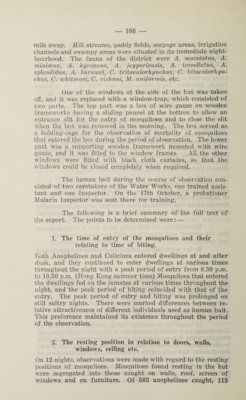 mile away. Hill streams, paddy fields, seepage areas, irrigation channels and swampy areas were situated in its immediate night- bourhood. The fauna of the district were A. maculatus, A. minimus, A. hyrcanus, A. jeyporiensis, A. tessellatus, A. splendidus, A. karwari, C. tritaeniorhynchus, C. bitaeniorhyn- chus, C. whitmori, C. vishnui, M. uniformis, etc. One of the windows at the side of the hut was taken off, and it was replaced with a window-trap, which consisted of two parts. The top part was a box of wire gauze on wooden frameworks having a sliding pannel at the bottom to allow an entrance slit for the entry of mosquitoes and to close the slit when the box was removed in the morning. The box served as a holding-cage for the observation of mortality of mosquitoes that entered the box during the period of observation. The lower part was a supporting wooden framework mounted with wire gauze, and it was fitted to the window frames. All the other windows were fitted with black cloth curtains, so that the windows could be closed completely when required. The human bait during the course of observation con¬ sisted of two caretakers of the Water Works, one trained assis¬ tant and one Inspector. On the 17th October, a probationer Malaria Inspector was sent there for training. The following is a brief summary of the full text of the report. The points to be determined were: — 1. The time of entry of the mosquitoes and their relating to time of biting. Both Anophelines and Culicines entered dwellings at and after dusk, and they continued to enter dwellings at various times throughout the night with a peak period of entry from 8.BO p.m. to 10.30 p.m. (Hong Kong summer time) Mosquitoes that entered the dwellings fed on the inmates at various times throughout the night, and the peak period of biting coincided with that of the entry. The peak period of entry and biting was prolonged on still sultry nights. There were marked differences between re¬ lative attractiveness of different individuals used as human bait. This preference maintained its existence throughout the period of the observation. 2. The resting position in relation to doors, walls, windows, ceiling etc. On 12 nights, observations were made with regard to the resting positions of mosquitoes. Mosquitoes found resting in the hut were segregated into those caught on walls, roof, screen of windows and on furniture. Of 583 anophelines caught, 113