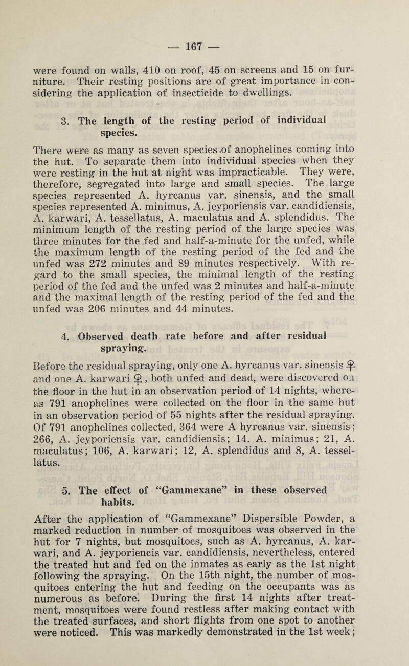 were found on walls, 410 on roof, 45 on screens and 15 on fur¬ niture. Their resting positions are of great importance in con¬ sidering the application of insecticide to dwellings. 3. The length of the resting period of individual species. There were as many as seven species .of anophelines coming into the hut. To separate them into individual species when they were resting in the hut at night was impracticable. They were, therefore, segregated into large and small species. The large species represented A. hyrcanus var. sinensis, and the small species represented A. minimus, A. jeyporiensis var. candidiensis, A. karwari, A. tesseilatus, A. maculatus and A. splendidus. The minimum length of the resting period of the large species was three minutes for the fed and half-a-minute for the unfed, while the maximum length of the resting period of the fed and the unfed was 272 minutes and 89 minutes respectively. With re¬ gard to the small species, the minimal length of the resting period of the fed and the unfed was 2 minutes and half-a-minute and the maximal length of the resting period of the fed and the unfed was 206 minutes and 44 minutes. 4. Observed death rate before and after residual spraying. Before the residual spraying, only one A. hyrcanus var. sinensis ^ and one A. karwari , both unfed and dead, were discovered on the floor in the hut in an observation period of 14 nights, where¬ as 791 anophelines were collected on the floor in the same hut in an observation period of 55 nights after the residual spraying. Of 791 anophelines collected, 364 were A hyrcanus var. sinensis; 266, A. jeyporiensis var. candidiensis; 14. A. minimus; 21, A. maculatus; 106, A. karwari; 12, A. splendidus and 8, A. tessei¬ latus. 5. The effect of “Gammexane” in these observed habits. After the application of “Gammexane” Dispersible Powder, a marked reduction in number of mosquitoes was observed in the hut for 7 nights, but mosquitoes, such as A. hyrcanus, A. kar¬ wari, and A. jeyporiencis var. candidiensis, nevertheless, entered the treated hut and fed on the inmates as early as the 1st night following the spraying. On the 15th night, the number of mos¬ quitoes entering the hut and feeding on the occupants was as numerous as before! During the first 14 nights after treat¬ ment, mosquitoes were found restless after making contact with the treated surfaces, and short flights from one spot to another were noticed. This was markedly demonstrated in the 1st week;