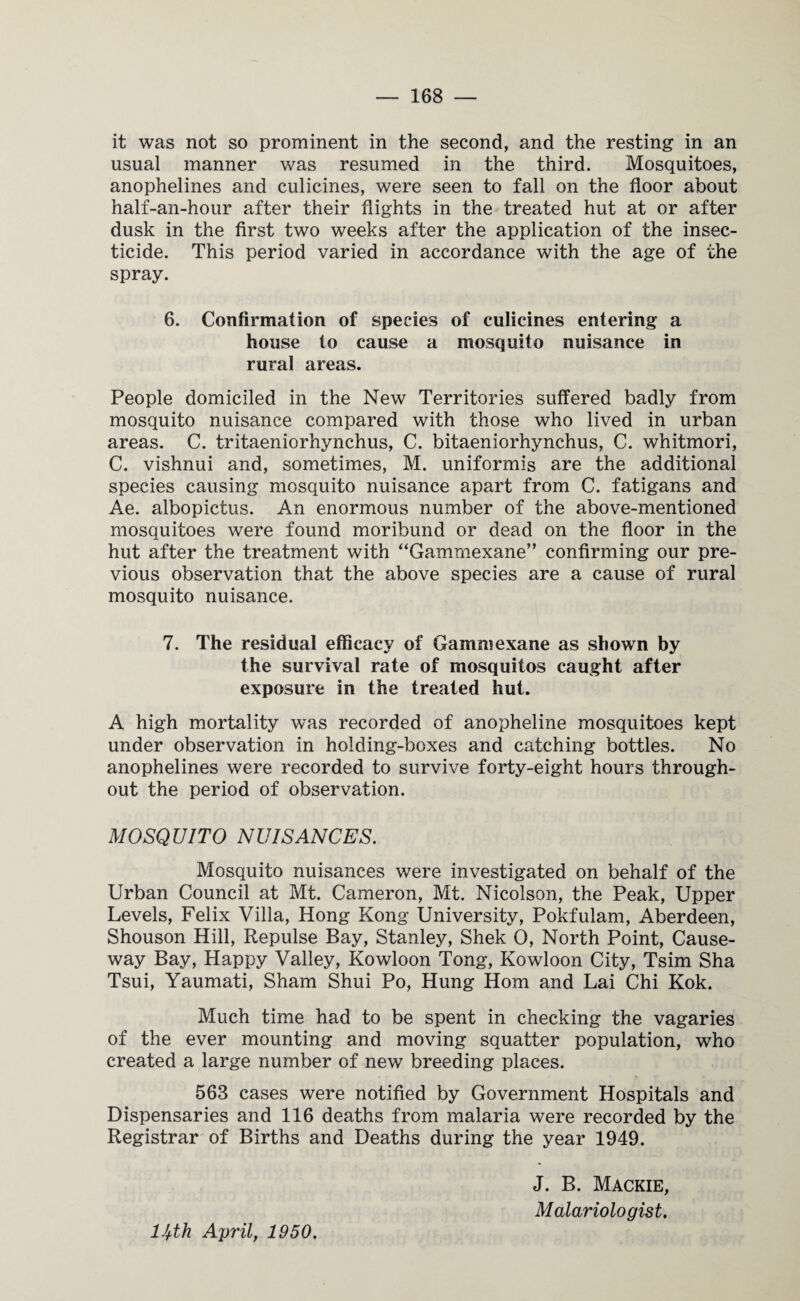 it was not so prominent in the second, and the resting in an usual manner was resumed in the third. Mosquitoes, anophelines and culicines, were seen to fall on the floor about half-an-hour after their flights in the treated hut at or after dusk in the first two weeks after the application of the insec¬ ticide. This period varied in accordance with the age of the spray. 6. Confirmation of species of culicines entering a house to cause a mosquito nuisance in rural areas. People domiciled in the New Territories suffered badly from mosquito nuisance compared with those who lived in urban areas. C. tritaeniorhynchus, C. bitaeniorhynchus, C. whitmori, C. vishnui and, sometimes, M. uniformis are the additional species causing mosquito nuisance apart from C. fatigans and Ae. albopictus. An enormous number of the above-mentioned mosquitoes were found moribund or dead on the floor in the hut after the treatment with “Gammexane” confirming our pre¬ vious observation that the above species are a cause of rural mosquito nuisance. 7. The residual efficacy of Gammexane as shown by the survival rate of mosquitos caught after exposure in the treated hut. A high mortality was recorded of anopheline mosquitoes kept under observation in holding-boxes and catching bottles. No anophelines were recorded to survive forty-eight hours through¬ out the period of observation. MOSQUITO NUISANCES. Mosquito nuisances were investigated on behalf of the Urban Council at Mt. Cameron, Mt. Nicolson, the Peak, Upper Levels, Felix Villa, Hong Kong University, Pokfulam, Aberdeen, Shouson Hill, Repulse Bay, Stanley, Shek 0, North Point, Cause¬ way Bay, Happy Valley, Kowloon Tong, Kowloon City, Tsim Sha Tsui, Yaumati, Sham Shui Po, Hung Horn and Lai Chi Kok. Much time had to be spent in checking the vagaries of the ever mounting and moving squatter population, who created a large number of new breeding places. 563 cases were notified by Government Hospitals and Dispensaries and 116 deaths from malaria were recorded by the Registrar of Births and Deaths during the year 1949. J. B. Mackie, M alar iolo gist. lJ+th April, 1950.