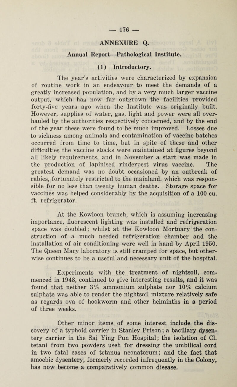 ANNEXURE Q. Annual Report—Pathological Institute. (1) Introductory. The year’s activities were characterized by expansion of routine work in an endeavour to meet the demands of a greatly increased population, and by a very much larger vaccine output, which has now far outgrown the facilities provided forty-five years ago when the Institute was originally built. However, supplies of water, gas, light and power were all over¬ hauled by the authorities respectively concerned, and by the end of the year these were found to be much improved. Losses due to sickness among animals and contamination of vaccine batches occurred from time to time, but in spite of these and other difficulties the vaccine stocks were maintained at figures beyond all likely requirements, and in November a start was made in the production of lapinised rinderpest virus vaccine. The greatest demand was no doubt occasioned by an outbreak of rabies, fortunately restricted to the mainland, which was respon¬ sible for no less than twenty human deaths. Storage space for vaccines was helped considerably by the acquisition of a 100 cu. ft. refrigerator. At the Kowloon branch, which is assuming increasing importance, fluorescent lighting was installed and refrigeration space was doubled; whilst at the Kowloon Mortuary the con¬ struction of a much needed refrigeration chamber and the installation of air conditioning were well in hand by April 1950. The Queen Mary laboratory is still cramped for space, but other¬ wise continues to be a useful and necessary unit of the hospital. Experiments with the treatment of nightsoil, com¬ menced in 1948, continued to give interesting results, and it was found that neither 3% ammonium sulphate nor 10% calcium sulphate was able to render the nightsoil mixture relatively safe as regards ova of hookworm and other helminths in a period of three weeks. Other minor items of some interest include the dis¬ covery of a typhoid carrier in Stanley Prison; a bacillary dysen¬ tery carrier in the Sai Ying Pun Hospital; the isolation of Cl. tetani from two powders useh for dressing the umbilical cord in two fatal cases of tetanus neonatorum; and the fact that amoebic dysentery, formerly recorded infrequently in the Colony, has now become a comparatively common disease.