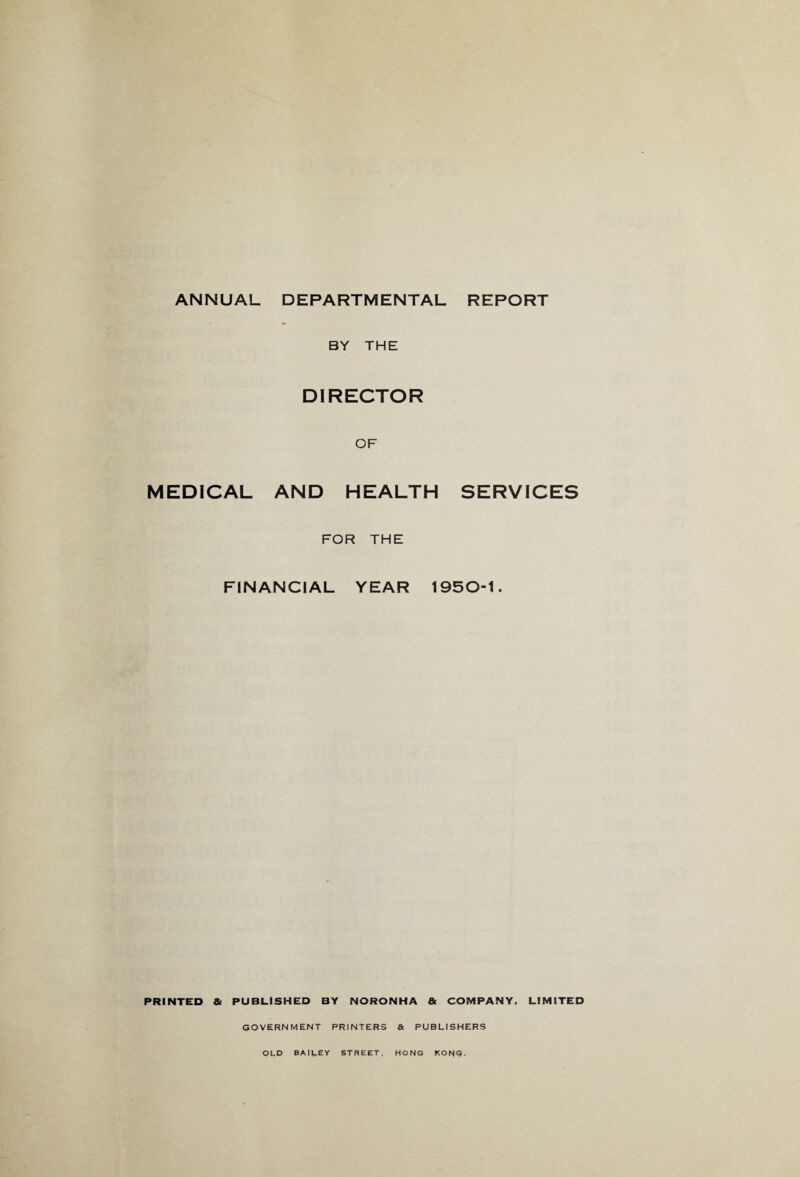 ANNUAL DEPARTMENTAL REPORT BY THE DIRECTOR OF MEDICAL AND HEALTH SERVICES FOR THE FINANCIAL YEAR 1950-1. PRINTED & PUBLISHED BY NORONHA & COMPANY. LIMITED GOVERNMENT PRINTERS & PUBLISHERS OLD BAILEY STREET, HONG KORG.