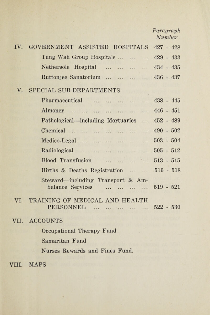 Tung Wah Group Hospitals. Nether sole Hospital ... . Ruttonjee Sanatorium . V. SPECIAL SUB-DEPARTMENTS Pharmaceutical . Almoner . Pathological—including Mortuaries ... Chemical . Medico-Legal . Radiological . Blood Transfusion . ... Births & Deaths Registration . Steward—including Transport & Am¬ bulance Services . VI. TRAINING OF MEDICAL AND HEALTH PERSONNEL . VII. ACCOUNTS Occupational Therapy Fund Samaritan Fund Nurses Rewards and Fines Fund. Paragraph Number 429 - 433 434 - 435 436 - 437 438 - 445 446 - 451 452 - 489 490 - 502 503 - 504 505 - 512 513 - 515 516 - 518 519 - 521 522 - 530 VIII. MAPS