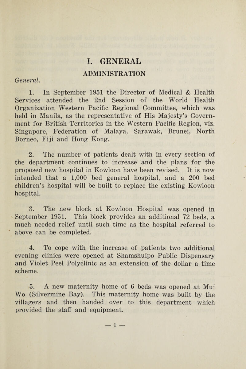 ADMINISTRATION General. 1. In September 1951 the Director of Medical & Health Services attended the 2nd Session of the World Health Organization Western Pacific Regional Committee, which was held in Manila, as the representative of His Majesty’s Govern¬ ment for British Territories in the Western Pacific Region, viz. Singapore, Federation of Malaya, Sarawak, Brunei, North Borneo, Fiji and Hong Kong. 2. The number of patients dealt with in every section of the department continues to increase and the plans for the proposed new hospital in Kowloon have been revised. It is now intended that a 1,000 bed general hospital, and a 200 bed children’s hospital will be built to replace the existing Kowloon hospital. 3. The new block at Kowloon Hospital was opened in September 1951. This block provides an additional 72 beds, a much needed relief until such time as the hospital referred to above can be completed. 4. To cope with the increase of patients two additional evening clinics were opened at Shamshuipo Public Dispensary and Violet Peel Polyclinic as an extension of the dollar a time scheme. 5. A new maternity home of 6 beds was opened at Mui Wo (Silvermine Bay). This maternity home was built by the villagers and then handed over to this department which provided the staff and equipment. 1 —