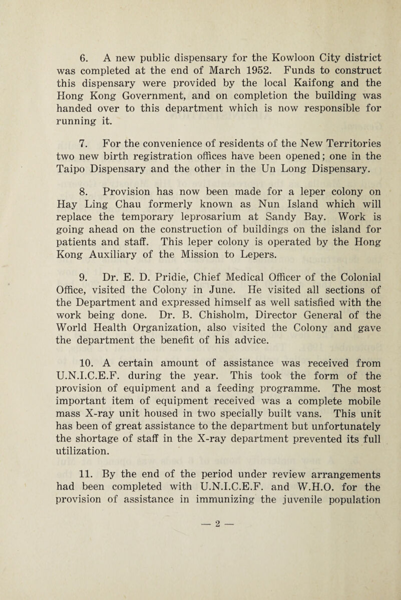 6. A new public dispensary for the Kowloon City district was completed at the end of March 1952. Funds to construct this dispensary were provided by the local Kaifong and the Hong Kong Government, and on completion the building was handed over to this department which is now responsible for running it. 7. For the convenience of residents of the New Territories two new birth registration offices have been opened; one in the Taipo Dispensary and the other in the Un Long Dispensary. 8. Provision has now been made for a leper colony on Hay Ling Chau formerly known as Nun Island which will replace the temporary leprosarium at Sandy Bay. Work is going ahead on the construction of buildings on the island for patients and staff. This leper colony is operated by the Hong Kong Auxiliary of the Mission to Lepers. 9. Dr. E. D. Pridie, Chief Medical Officer of the Colonial Office, visited the Colony in June. He visited all sections of the Department and expressed himself as well satisfied with the work being done. Dr. B. Chisholm, Director General of the World Health Organization, also visited the Colony and gave the department the benefit of his advice. 10. A certain amount of assistance was received from U.N.I.C.E.F. during the year. This took the form of the provision of equipment and a feeding programme. The most important item of equipment received was a complete mobile mass X-ray unit housed in two specially built vans. This unit has been of great assistance to the department but unfortunately the shortage of staff in the X-ray department prevented its full utilization. 11. By the end of the period under review arrangements had been completed with U.N.I.C.E.F. and W.H.O. for the provision of assistance in immunizing the juvenile population