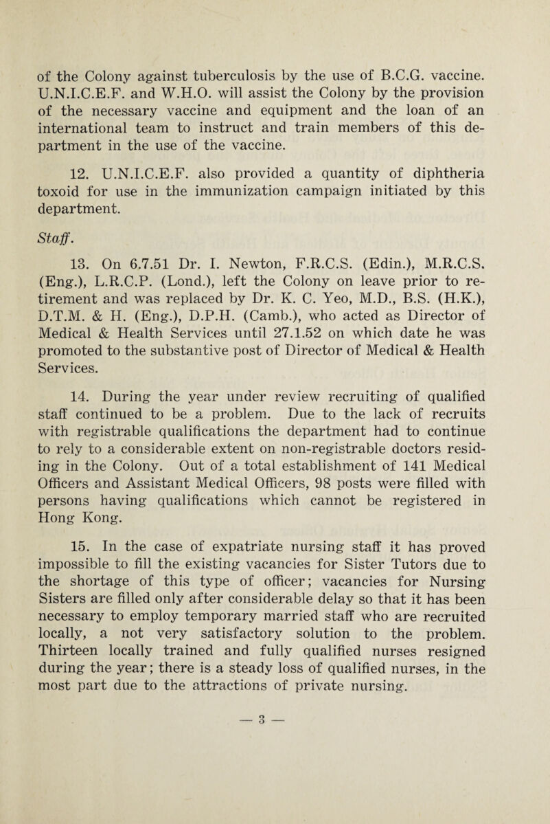 of the Colony against tuberculosis by the use of B.C.G. vaccine. U.N.I.C.E.F. and W.H.O. will assist the Colony by the provision of the necessary vaccine and equipment and the loan of an international team to instruct and train members of this de¬ partment in the use of the vaccine. 12. U.N.I.C.E.F. also provided a quantity of diphtheria toxoid for use in the immunization campaign initiated by this department. Staff. 13. On 6.7.51 Dr. I. Newton, F.R.C.S. (Edin.), M.R.C.S. (Eng.), L.R.C.P. (Lond.), left the Colony on leave prior to re¬ tirement and was replaced by Dr. K. C. Yeo, M.D., B.S. (H.K.), D.T.M. & H. (Eng.), D.P.H. (Camb.), who acted as Director of Medical & Health Services until 27.1.52 on which date he was promoted to the substantive post of Director of Medical & Health Services. 14. During the year under review recruiting of qualified staff continued to be a problem. Due to the lack of recruits with registrable qualifications the department had to continue to rely to a considerable extent on non-registrable doctors resid¬ ing in the Colony. Out of a total establishment of 141 Medical Officers and Assistant Medical Officers, 98 posts were filled with persons having qualifications which cannot be registered in Hong Kong. 15. In the case of expatriate nursing staff it has proved impossible to fill the existing vacancies for Sister Tutors due to the shortage of this type of officer; vacancies for Nursing Sisters are filled only after considerable delay so that it has been necessary to employ temporary married staff who are recruited locally, a not very satisfactory solution to the problem. Thirteen locally trained and fully qualified nurses resigned during the year; there is a steady loss of qualified nurses, in the most part due to the attractions of private nursing.