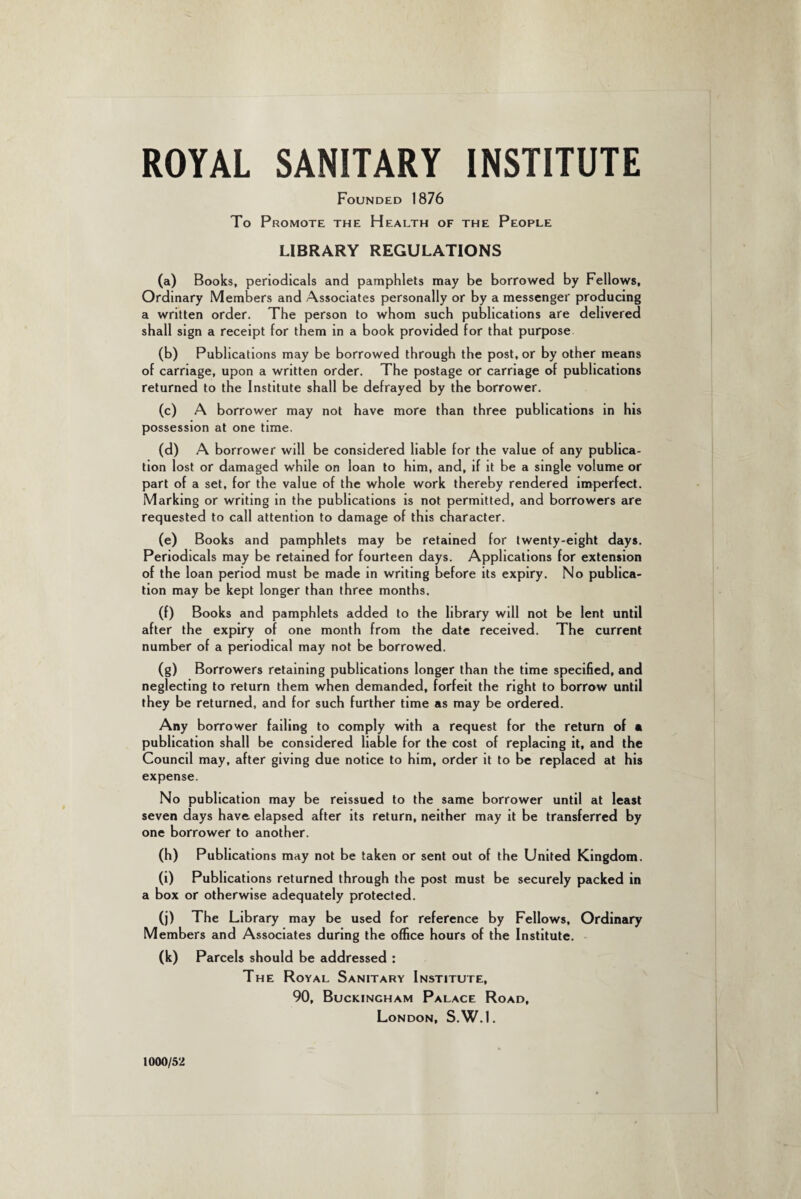 ROYAL SANITARY INSTITUTE Founded 1876 To Promote the Health of the People LIBRARY REGULATIONS (a) Books, periodicals and pamphlets may be borrowed by Fellows, Ordinary Members and Associates personally or by a messenger producing a written order. The person to whom such publications are delivered shall sign a receipt for them in a book provided for that purpose (b) Publications may be borrowed through the post, or by other means of carriage, upon a written order. The postage or carriage of publications returned to the Institute shall be defrayed by the borrower. (c) A borrower may not have more than three publications in his possession at one time. (d) A borrower will be considered liable for the value of any publica¬ tion lost or damaged while on loan to him, and, if it be a single volume or part of a set, for the value of the whole work thereby rendered imperfect. Marking or writing in the publications is not permitted, and borrowers are requested to call attention to damage of this character. (e) Books and pamphlets may be retained for twenty-eight days. Periodicals may be retained for fourteen days. Applications for extension of the loan period must be made in writing before its expiry. No publica¬ tion may be kept longer than three months. (f) Books and pamphlets added to the library will not be lent until after the expiry of one month from the date received. The current number of a periodical may not be borrowed. (g) Borrowers retaining publications longer than the time specified, and neglecting to return them when demanded, forfeit the right to borrow until they be returned, and for such further time as may be ordered. Any borrower failing to comply with a request for the return of • publication shall be considered liable for the cost of replacing it, and the Council may, after giving due notice to him, order it to be replaced at his expense. No publication may be reissued to the same borrower until at least seven days have elapsed after its return, neither may it be transferred by one borrower to another. (h) Publications may not be taken or sent out of the United Kingdom. (i) Publications returned through the post must be securely packed in a box or otherwise adequately protected. (j) The Library may be used for reference by Fellows, Ordinary Members and Associates during the office hours of the Institute. (k) Parcels should be addressed : The Royal Sanitary Institute, 90, Buckingham Palace Road, London, S.W.1. 1000/52