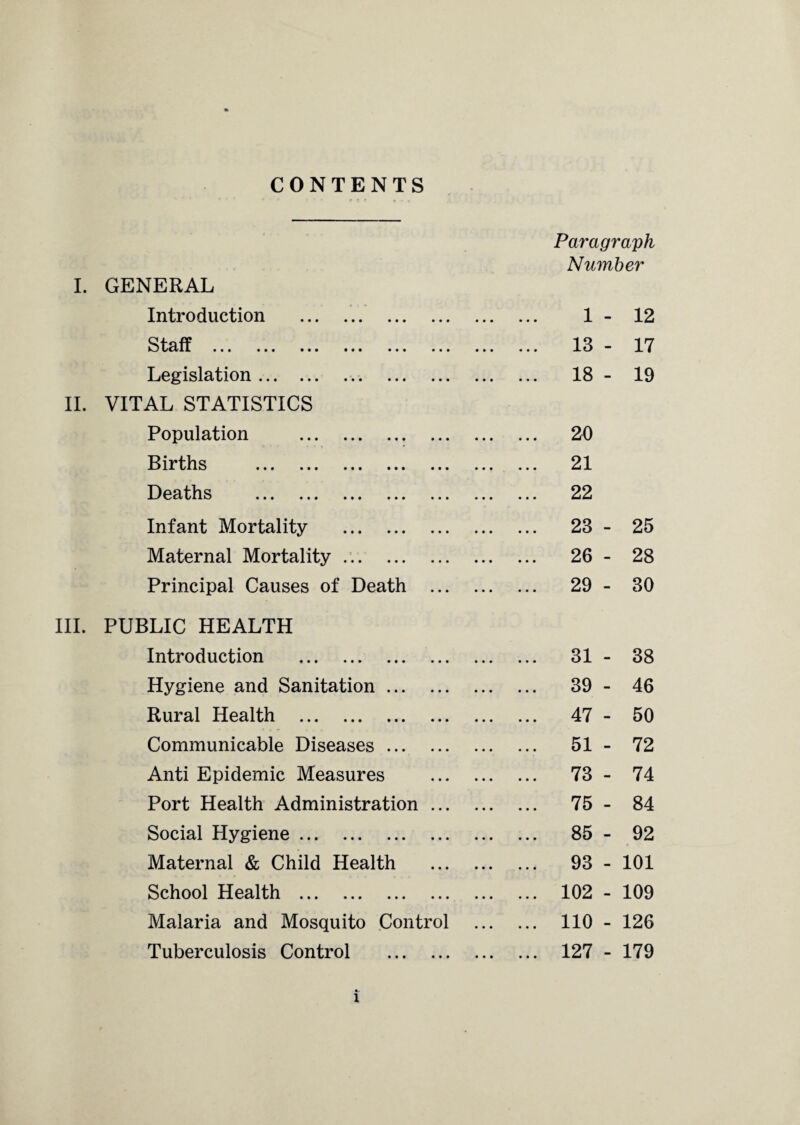 CONTENTS Paragraph Number I. GENERAL Introduction . 1 - 12 S t cl T « . » • • • • • • ••• • * * • • • • • ■ ... 13 - 17 Legislation.. . ... 18 - 19 VITAL STATISTICS Population . ... 20 Births . ... 21 Deaths . ... 22 Infant Mortality . ... 23 - 25 Maternal Mortality. ... 26 - 28 Principal Causes of Death . ... 29 - 30 PUBLIC HEALTH Introduction . ... 31 - 38 Hygiene and Sanitation. ... 39 - 46 Rural Health . ... 47 - 50 Communicable Diseases. ... 51 - 72 Anti Epidemic Measures . ... 73 - 74 Port Health Administration. ... 75 - 84 Social Hygiene. ... 85 - 92 Maternal & Child Health . ... 93 - 101 School Health . ... 102 - 109 Malaria and Mosquito Control ... 110 - 126 Tuberculosis Control . ... 127 - 179 •-