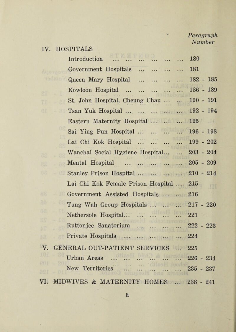 IV. HOSPITALS Paragraph Number V. VI. Introduction . Government Hospitals . Queen Mary Hospital . Kowloon Hospital . St. John Hospital, Cheung Chau. Tsan Yuk Hospital .. Eastern Maternity Hospital. Sai Ying Pun Hospital. Lai Chi Kok Hospital . Wanchai Social Hygiene Hospital. Mental Hospital . Stanley Prison Hospital. Lai Chi Kok Female Prison Hospital ... Government Assisted Hospitals . Tung Wah Group Hospitals. Nethersole Hospital... Ruttonjee Sanatorium . ... Private Hospitals . GENERAL OUT-PATIENT SERVICES ... Urban Areas . New Territories . MIDWIVES & MATERNITY PIOMES ... 180 181 182 186 190 192 195 196 199 208 205 210 215 216 217 221 222 224 225 226 - 235 - 238 - - 185 - 189 - 191 - 194 - 198 - 202 - 204 - 209 ■ 214 220 223 234 237 241