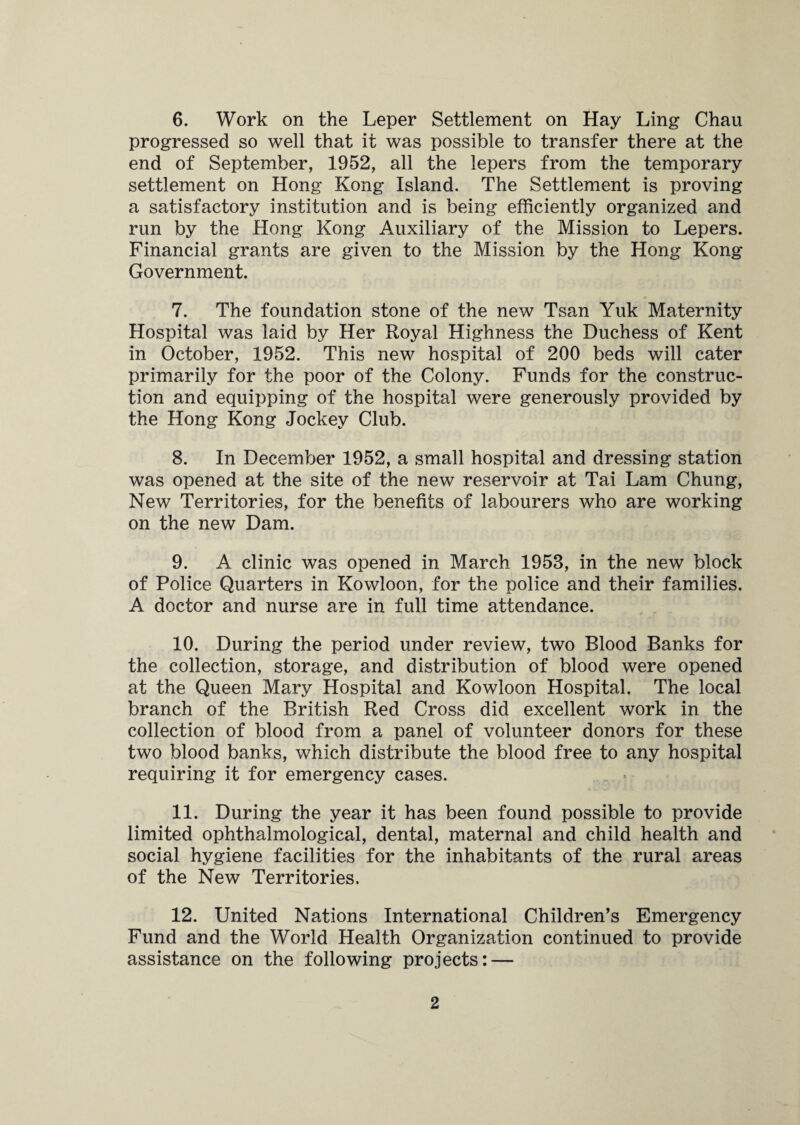 6. Work on the Leper Settlement on Hay Ling Chau progressed so well that it was possible to transfer there at the end of September, 1952, all the lepers from the temporary settlement on Hong Kong Island. The Settlement is proving a satisfactory institution and is being efficiently organized and run by the Hong Kong Auxiliary of the Mission to Lepers. Financial grants are given to the Mission by the Hong Kong Government. 7. The foundation stone of the new Tsan Yuk Maternity Hospital was laid by Her Royal Highness the Duchess of Kent in October, 1952. This new hospital of 200 beds will cater primarily for the poor of the Colony. Funds for the construc¬ tion and equipping of the hospital were generously provided by the Hong Kong Jockey Club. 8. In December 1952, a small hospital and dressing station was opened at the site of the new reservoir at Tai Lam Chung, New Territories, for the benefits of labourers who are working on the new Dam. 9. A clinic was opened in March 1953, in the new block of Police Quarters in Kowloon, for the police and their families. A doctor and nurse are in full time attendance. 10. During the period under review, two Blood Banks for the collection, storage, and distribution of blood were opened at the Queen Mary Hospital and Kowloon Hospital. The local branch of the British Red Cross did excellent work in the collection of blood from a panel of volunteer donors for these two blood banks, which distribute the blood free to any hospital requiring it for emergency cases. 11. During the year it has been found possible to provide limited ophthalmological, dental, maternal and child health and social hygiene facilities for the inhabitants of the rural areas of the New Territories. 12. United Nations International Children’s Emergency Fund and the World Health Organization continued to provide assistance on the following projects: —