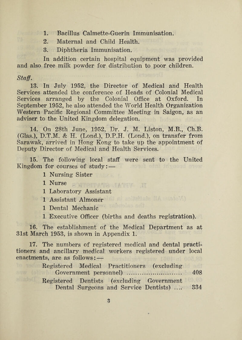 1. Bacillus Calmette-Guerin Immunisation. 2. Maternal and Child Health. 3. Diphtheria Immunisation. In addition certain hospital equipment was provided and also free milk powder for distribution to poor children. Staff. 13. In July 1952, the Director of Medical and Health Services attended the conference of Heads of Colonial Medical Services arranged by the Colonial Office at Oxford. In September 1952, he also attended the World Health Organization Western Pacific Regional Committee Meeting in Saigon, as an adviser to the United Kingdom delegation. 14. On 28th June, 1952, Dr. J. M. Liston, M.B., Ch.B. (Glas.), D.T.M. & H. (Lond.), D.P.H. (Lond.), on transfer from Sarawak, arrived in Hong Kong to take up the appointment of Deputy Director of Medical and Health Services. 15. The following local staff were sent to the United Kingdom for courses of study: — 1 Nursing Sister 1 Nurse 1 Laboratory Assistant 1 Assistant Almoner 1 Dental Mechanic 1 Executive Officer (births and deaths registration). 16. The establishment of the Medical Department as at 31st March 1953, is shown in Appendix 1. 17. The numbers of registered medical and dental practi¬ tioners and ancillary medical workers registered under local enactments, are as follows: — Registered Medical Practitioners (excluding Government personnel) . 408 Registered Dentists (excluding Government Dental Surgeons and Service Dentists) .... 334