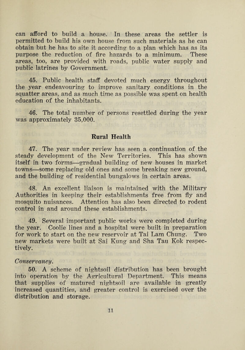 can afford to build a house. In these areas the settler is permitted to build his own house from such materials as he can obtain but he has to site it according to a plan which has as its purpose the reduction of fire hazards to a minimum. These areas, too, are provided with roads, public water supply and public latrines by Government. 45. Public health staff devoted much energy throughout the year endeavouring to improve sanitary conditions in the squatter areas, and as much time as possible was spent on health education of the inhabitants. 46. The total number of persons resettled during the year was approximately 35,000. Rural Health 47. The year under review has seen a continuation of the steady development of the New Territories. This has shown itself in two forms—gradual building of new houses in market towns—some replacing old ones and some breaking new ground, and the building of residential bungalows in certain areas. * 48. An excellent liaison is maintained with the Military Authorities in keeping their establishments free from fly and mosquito nuisances. Attention has also been directed to rodent control in and around these establishments. 49. Several important public works were completed during the year. Coolie lines and a hospital were built in preparation for work to start on the new reservoir at Tai Lam Chung. Two new markets were built at Sai Rung and Sha Tau Kok respec¬ tively. Conservancy. 50. A scheme of nightsoil distribution has been brought into operation by the Agricultural Department. This means that supplies of matured nightsoil are available in greatly increased quantities, and greater control is exercised over the distribution and storage. ll