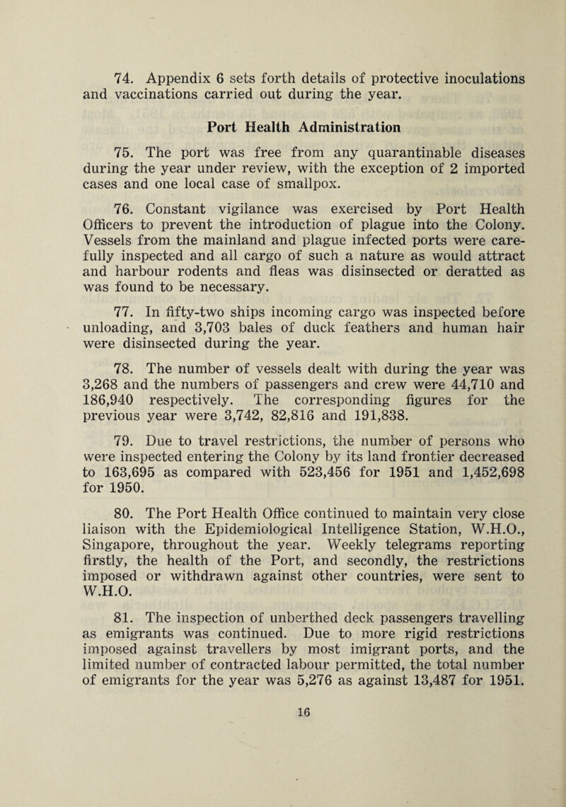 74. Appendix 6 sets forth details of protective inoculations and vaccinations carried out during the year. Port Health Administration 75. The port was free from any quarantinable diseases during the year under review, with the exception of 2 imported cases and one local case of smallpox. 76. Constant vigilance was exercised by Port Health Officers to prevent the introduction of plague into the Colony. Vessels from the mainland and plague infected ports were care¬ fully inspected and all cargo of such a nature as would attract and harbour rodents and fleas was disinsected or aeratted as was found to be necessary. 77. In flfty-two ships incoming cargo was inspected before unloading, and 3,703 bales of duck feathers and human hair were disinsected during the year. 78. The number of vessels dealt with during the year was 3,268 and the numbers of passengers and crew were 44,710 and 186,940 respectively. The corresponding figures for the previous year were 3,742, 82,816 and 191,838. 79. Due to travel restrictions, the number of persons who were inspected entering the Colony by its land frontier decreased to 163,695 as compared with 523,456 for 1951 and 1,452,698 for 1950. 80. The Port Health Office continued to maintain very close liaison with the Epidemiological Intelligence Station, W.H.O., Singapore, throughout the year. Weekly telegrams reporting firstly, the health of the Port, and secondly, the restrictions imposed or withdrawn against other countries, were sent to W.H.O. 81. The inspection of unberthed deck passengers travelling as emigrants was continued. Due to more rigid restrictions imposed against travellers by most imigrant ports, and the limited number of contracted labour permitted, the total number of emigrants for the year was 5,276 as against 13,487 for 1951.