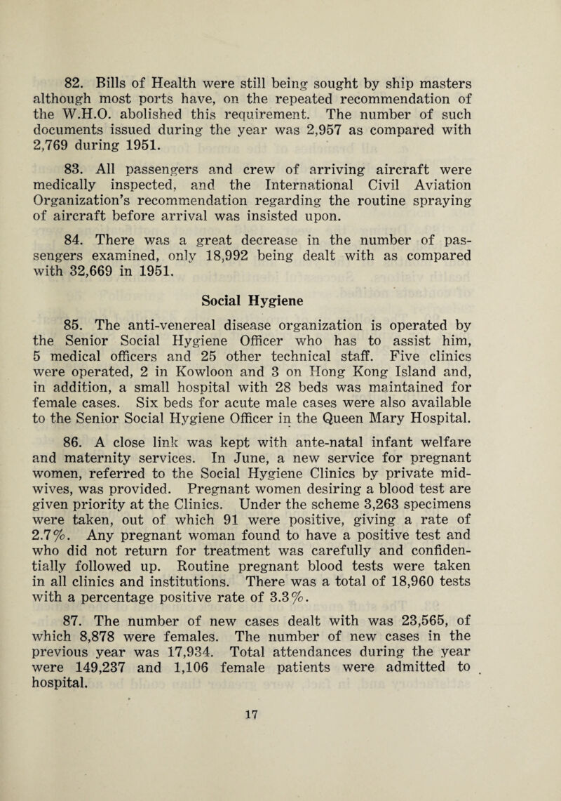 82. Bills of Health were still being sought by ship masters although most ports have, on the repeated recommendation of the W.H.O. abolished this requirement. The number of such documents issued during the year was 2,957 as compared with 2,769 during 1951. 83. All passengers and crew of arriving aircraft were medically inspected, and the International Civil Aviation Organization’s recommendation regarding the routine spraying of aircraft before arrival was insisted upon. 84. There was a great decrease in the number of pas¬ sengers examined, only 18,992 being dealt with as compared with 32,669 in 1951. Social Hygiene 85. The anti-venereal disease organization is operated by the Senior Social Hygiene Officer who has to assist him, 5 medical officers and 25 other technical staff. Five clinics were operated, 2 in Kowloon and 3 on Hong Kong Island and, in addition, a small hospital with 28 beds was maintained for female cases. Six beds for acute male cases were also available to the Senior Social Hygiene Officer in the Queen Mary Hospital. 86. A close link was kept with ante-natal infant welfare and maternity services. In June, a new service for pregnant women, referred to the Social Hygiene Clinics by private mid¬ wives, was provided. Pregnant women desiring a blood test are given priority at the Clinics. Under the scheme 3,263 specimens were taken, out of which 91 were positive, giving a rate of 2.7%. Any pregnant woman found to have a positive test and who did not return for treatment was carefully and confiden¬ tially followed up. Routine pregnant blood tests were taken in all clinics and institutions. There was a total of 18,960 tests with a percentage positive rate of 3.3%. 87. The number of new cases dealt with was 23,565, of which 8,878 were females. The number of new cases in the previous year was 17,934. Total attendances during the year were 149,237 and 1,106 female patients were admitted to hospital.