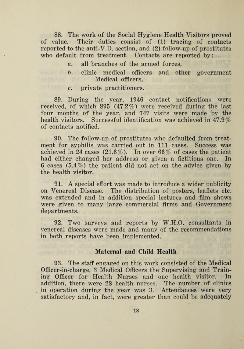 88. The work of the Social Hygiene Health Visitors proved of value. Their duties consist of (1) tracing of contacts reported to the anti-V.D. section, and (2) follow-up of prostitutes who default from treatment. Contacts are reported by: — a. all branches of the armed forces, b. clinic medical officers and other government Medical officers, c. private practitioners. 89. During the year, 1946 contact notifications were received, of which 895 (47.2%) were received during the last four months of the year, and 747 visits were made by the health visitors. Successful identification was achieved in 47.9% of contacts notified. 90. The follow-up of prostitutes who defaulted from treat¬ ment for syphilis was carried out in 111 cases. Success was achieved in 24 cases (21.6%). In over 66% of cases the patient had either changed her address or given a fictitious one. In 6 cases (5.4%) the patient did not act on the advice given by the health visitor. 91. A special effort was made to introduce a wider publicity on Venereal Disease. The distribution of posters, leaflets etc. was extended and in addition special lectures and film shows were given to many large commercial firms and Government departments. 92. Two surveys and reports by W.H.O. consultants in venereal diseases were made and many of the recommendations in both reports have been implemented. Maternal and Child Health 93. The staff engaged on this work consisted of the Medical Officer-in-charge, 3 Medical Officers the Supervising and Train¬ ing Officer for Health Nurses and one health visitor. In addition, there were 28 health nurses. The number of clinics in operation during the year was 3. Attendances were very satisfactory and, in fact, were greater than could be adequately