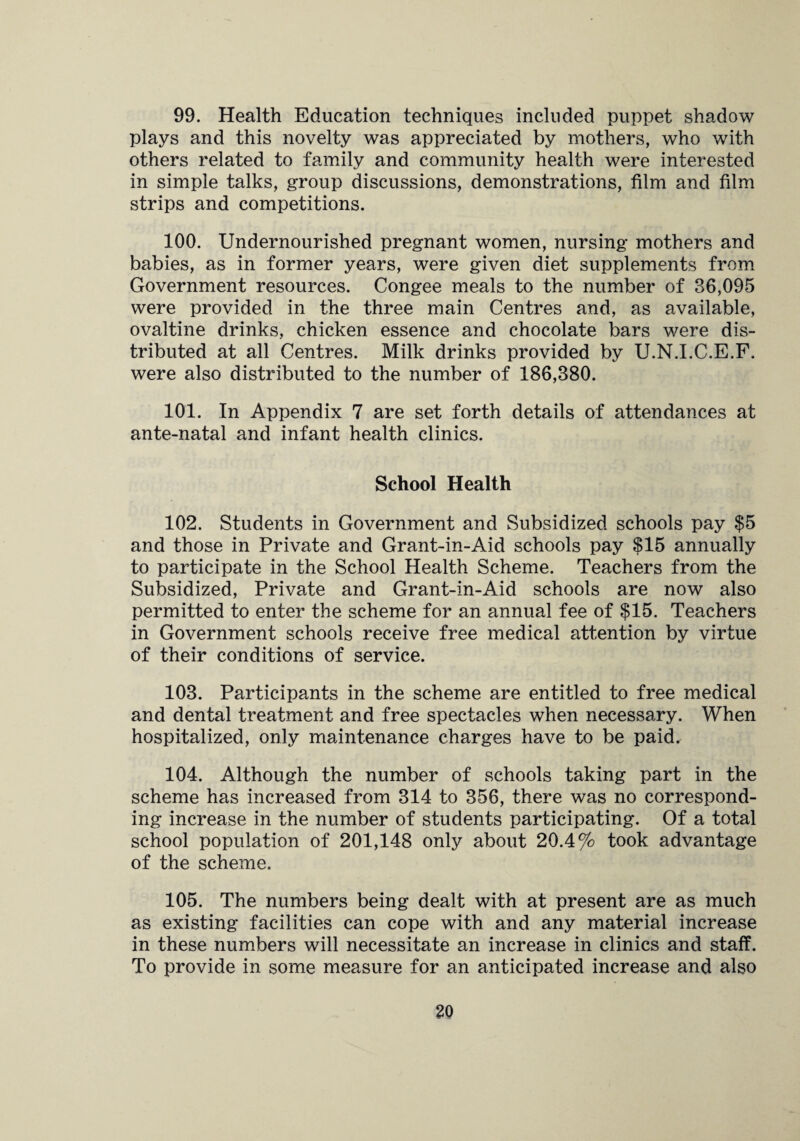 99. Health Education techniques included puppet shadow plays and this novelty was appreciated by mothers, who with others related to family and community health were interested in simple talks, group discussions, demonstrations, film and film strips and competitions. 100. Undernourished pregnant women, nursing mothers and babies, as in former years, were given diet supplements from Government resources. Congee meals to the number of 36,095 were provided in the three main Centres and, as available, ovaltine drinks, chicken essence and chocolate bars were dis¬ tributed at all Centres. Milk drinks provided by U.N.I.C.E.F. were also distributed to the number of 186,380. 101. In Appendix 7 are set forth details of attendances at ante-natal and infant health clinics. School Health 102. Students in Government and Subsidized schools pay $5 and those in Private and Grant-in-Aid schools pay $15 annually to participate in the School Health Scheme. Teachers from the Subsidized, Private and Grant-in-Aid schools are now also permitted to enter the scheme for an annual fee of $15. Teachers in Government schools receive free medical attention by virtue of their conditions of service. 103. Participants in the scheme are entitled to free medical and dental treatment and free spectacles when necessary. When hospitalized, only maintenance charges have to be paid. 104. Although the number of schools taking part in the scheme has increased from 314 to 356, there was no correspond¬ ing increase in the number of students participating. Of a total school population of 201,148 only about 20.4% took advantage of the scheme. 105. The numbers being dealt with at present are as much as existing facilities can cope with and any material increase in these numbers will necessitate an increase in clinics and staff. To provide in some measure for an anticipated increase and also