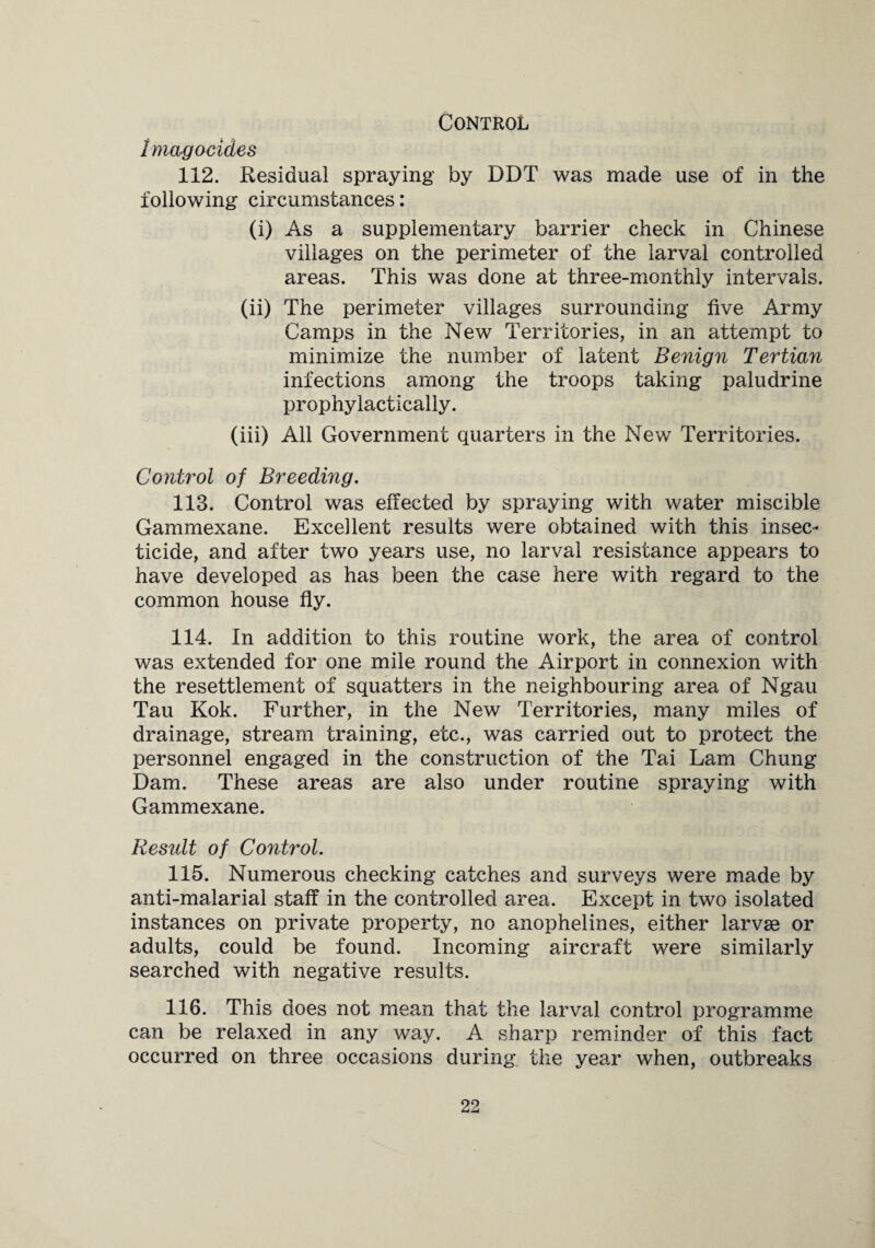 Control Imagoeides 112. Residual spraying by DDT was made use of in the following circumstances: (i) As a supplementary barrier check in Chinese villages on the perimeter of the larval controlled areas. This was done at three-monthly intervals. (ii) The perimeter villages surrounding five Army Camps in the New Territories, in an attempt to minimize the number of latent Benign Tertian infections among the troops taking paludrine prophylactically. (iii) All Government quarters in the New Territories. Control of Breeding. 113. Control was effected by spraying with water miscible Gammexane. Excellent results were obtained with this insec¬ ticide, and after two years use, no larval resistance appears to have developed as has been the case here with regard to the common house fly. 114. In addition to this routine work, the area of control was extended for one mile round the Airport in connexion with the resettlement of squatters in the neighbouring area of Ngau Tau Kok. Further, in the New Territories, many miles of drainage, stream training, etc., was carried out to protect the personnel engaged in the construction of the Tai Lam Chung Dam. These areas are also under routine spraying with Gammexane. Result of Control. 115. Numerous checking catches and surveys were made by anti-malarial staff in the controlled area. Except in two isolated instances on private property, no anophelines, either larvse or adults, could be found. Incoming aircraft were similarly searched with negative results. 116. This does not mean that the larval control programme can be relaxed in any way. A sharp reminder of this fact occurred on three occasions during the year when, outbreaks