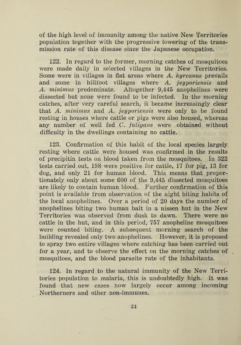 of the high level of immunity among the native New Territories population together with the progressive lowering of the trans¬ mission rate of this disease since the Japanese occupation. 122. In regard to the former, morning catches of mosquitoes were made daily in selected villages in the New Territories. Some were in villages in flat areas where A. hyrcanus prevails and some in hillfoot villages where A. jeyporiensis and A. minimus predominate. Altogether 9,445 anophelines were dissected but none were found to be infected. In the morning catches, after very careful search, it became increasingly clear that A. minimus and A. jeyporiensis were only to be found resting in houses where cattle or pigs were also housed, whereas any number of well fed C. fatigans were obtained without difficulty in the dwellings containing no cattle. 123. Confirmation of this habit of the local species largely resting where cattle were housed was confirmed in the results of precipitin tests on blood taken from the mosquitoes. In 322 tests carried out, 198 were positive for cattle, 17 for pig, 13 for dog, and only 21 for human blood. This means that propor¬ tionately only about some 600 of the 9,445 dissected mosquitoes are likely to contain human blood. Further confirmation of this point is available from observation of the night biting habits of the local anophelines. Over a period of 20 days the number of anophelines biting two human bait in a nissen hut in the New Territories was observed from dusk to dawn. There were no cattle in the hut, and in this period, 757 anopheline mosquitoes were counted biting. A subsequent morning search of the building revealed only two anophelines. However, it is proposed to spray two entire villages where catching has been carried out for a year, and to observe the effect on the morning catches of mosquitoes, and the blood parasite rate of the inhabitants. 124. In regard to the natural immunity of the New Terri¬ tories population to malaria, this is undoubtedly high. It was found that new cases now largely occur among incoming Northerners and other non-immunes.