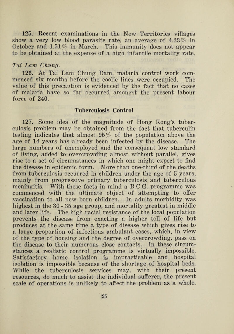 125. Recent examinations in the New Territories villages show a very low blood parasite rate, an average of 4.33% in October and 1.51% in March. This immunity does not appear to be obtained at the expense of a high infantile mortality rate. Tax Lorn Chung. 126. At Tai Lam Chung Dam, malaria control work com¬ menced six months before the coolie lines were occupied. The value of this precaution is evidenced by the fact that no cases of malaria have so far occurred amongst the present labour force of 240. Tuberculosis Control 127. Some idea of the magnitude of Hong Kong’s tuber¬ culosis problem may be obtained from the fact that tuberculin testing indicates that almost 95% of the population above the age of 14 years has already been infected by the disease. The large numbers of unemployed and the consequent low standard of living, added to overcrowding almost without parallel, gives rise to a set of circumstances in which one might expect to find the disease in epidemic form. More than one-third of the deaths from tuberculosis occurred in children under the age of 5 years, mainly from progressive primary tuberculosis and tuberculous meningitis. With these facts in mind a B.C.G. programme was commenced with the ultimate object of attempting to offer vaccination to all new born children. In adults morbidity was highest in the 30 - 35 age group, and mortality greatest in middle and later life. The high racial resistance of the local population prevents the disease from exacting a higher toll of life but produces at the same time a type of disease which gives rise to a large proportion of infectious ambulant cases, which, in view of the type of housing and the degree of overcrowding, pass on the disease to their numerous close contacts. In these circum¬ stances a realistic control programme is virtually impossible. Satisfactory home isolation is impracticable and hospital isolation is impossible because of the shortage of hospital beds. While the tuberculosis services may, with their present resources, do much to assist the individual sufferer, the present scale of operations is unlikely to affect the problem as a whole.