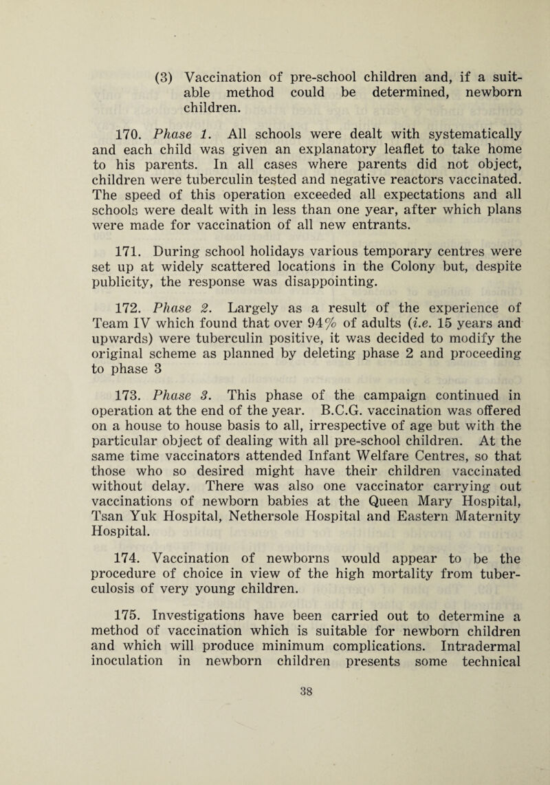 (3) Vaccination of pre-school children and, if a suit¬ able method could be determined, newborn children. 170. Please 1. All schools were dealt with systematically and each child was given an explanatory leaflet to take home to his parents. In all cases where parents did not object, children were tuberculin tested and negative reactors vaccinated. The speed of this operation exceeded all expectations and all schools were dealt with in less than one year, after which plans were made for vaccination of all new entrants. 171. During school holidays various temporary centres were set up at widely scattered locations in the Colony but, despite publicity, the response was disappointing. 172. Phase 2. Largely as a result of the experience of Team IV which found that over 94% of adults (i.e. 15 years and upwards) were tuberculin positive, it was decided to modify the original scheme as planned by deleting phase 2 and proceeding to phase 3 173. Phase 3. This phase of the campaign continued in operation at the end of the year. B.C.G. vaccination was offered on a house to house basis to all, irrespective of age but with the particular object of dealing with all pre-school children. At the same time vaccinators attended Infant Welfare Centres, so that those who so desired might have their children vaccinated without delay. There was also one vaccinator carrying out vaccinations of newborn babies at the Queen Mary Hospital, Tsan Yuk Hospital, Nethersole Hospital and Eastern Maternity Hospital. 174. Vaccination of newborns would appear to be the procedure of choice in view of the high mortality from tuber¬ culosis of very young children. 175. Investigations have been carried out to determine a method of vaccination which is suitable for newborn children and which will produce minimum complications. Intradermal inoculation in newborn children presents some technical