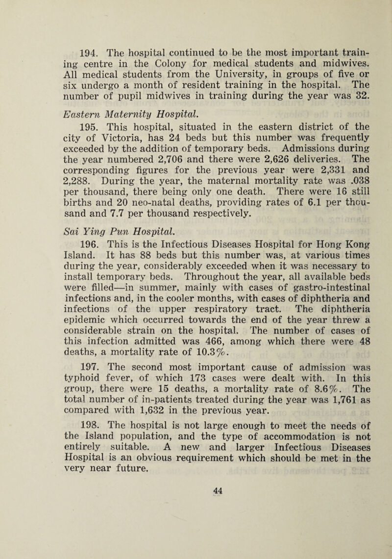 194. The hospital continued to be the most important train¬ ing centre in the Colony for medical students and midwives. All medical students from the University, in groups of five or six undergo a month of resident training in the hospital. The number of pupil midwives in training during the year was 32. Eastern Maternity Hospital. 195. This hospital, situated in the eastern district of the city of Victoria, has 24 beds but this number was frequently exceeded by the addition of temporary beds. Admissions during the year numbered 2,706 and there were 2,626 deliveries. The corresponding figures for the previous year were 2,331 and 2,288. During the year, the maternal mortality rate was .038 per thousand, there being only one death. There were 16 still births and 20 neo-natal deaths, providing rates of 6,1 per thou¬ sand and 7.7 per thousand respectively. Sai Ying Pun Hospital. 196. This is the Infectious Diseases Hospital for Hong Kong Island. It has 88 beds but this number was, at various times during the year, considerably exceeded when it was necessary to install temporary beds. Throughout the year, all available beds were filled—in summer, mainly with cases of gastro-intestinal infections and, in the cooler months, with cases of diphtheria and infections of the upper respiratory tract. The diphtheria epidemic which occurred towards the end of the year threw a considerable strain on the hospital. The number of cases of this infection admitted was 466, among which there were 48 deaths, a mortality rate of 10.3%. 197. The second most important cause of admission was typhoid fever, of which 173 cases were dealt with. In this group, there were 15 deaths, a mortality rate of 8.6%. The total number of in-patients treated during the year was 1,761 as compared with 1,632 in the previous year. 198. The hospital is not large enough to meet the needs of the Island population, and the type of accommodation is not entirely suitable. A new and larger Infectious Diseases Hospital is an obvious requirement which should be met in the very near future.