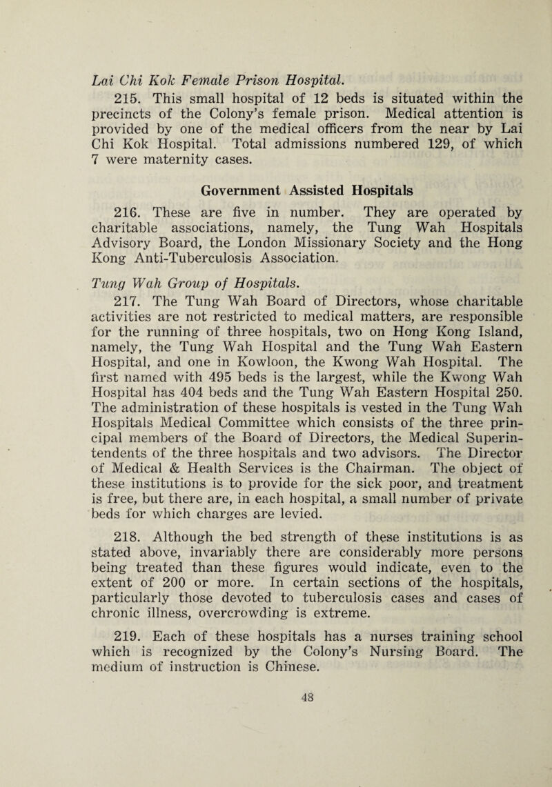 Lai Chi Kok Female Prison Hospital. 215. This small hospital of 12 beds is situated within the precincts of the Colony's female prison. Medical attention is provided by one of the medical officers from the near by Lai Chi Kok Hospital. Total admissions numbered 129, of which 7 were maternity cases. Government Assisted Hospitals 216. These are five in number. They are operated by charitable associations, namely, the Tung Wah Hospitals Advisory Board, the London Missionary Society and the Hong Kong Anti-Tuberculosis Association. Tung Wah Group of Hospitals. 217. The Tung Wah Board of Directors, whose charitable activities are not restricted to medical matters, are responsible for the running of three hospitals, two on Hong Kong Island, namely, the Tung Wah Hospital and the Tung Wah Eastern Hospital, and one in Kowloon, the Kwong Wah Hospital. The first named with 495 beds is the largest, while the Kwong Wah Hospital has 404 beds and the Tung Wah Eastern Hospital 250. The administration of these hospitals is vested in the Tung Wah Hospitals Medical Committee which consists of the three prin¬ cipal members of the Board of Directors, the Medical Superin¬ tendents of the three hospitals and two advisors. The Director of Medical & Health Services is the Chairman. The object of these institutions is to provide for the sick poor, and treatment is free, but there are, in each hospital, a small number of private beds for which charges are levied. 218. Although the bed strength of these institutions is as stated above, invariably there are considerably more persons being treated than these figures would indicate, even to the extent of 200 or more. In certain sections of the hospitals, particularly those devoted to tuberculosis cases and cases of chronic illness, overcrowding is extreme. 219. Each of these hospitals has a nurses training school which is recognized by the Colony’s Nursing Board. The medium of instruction is Chinese.