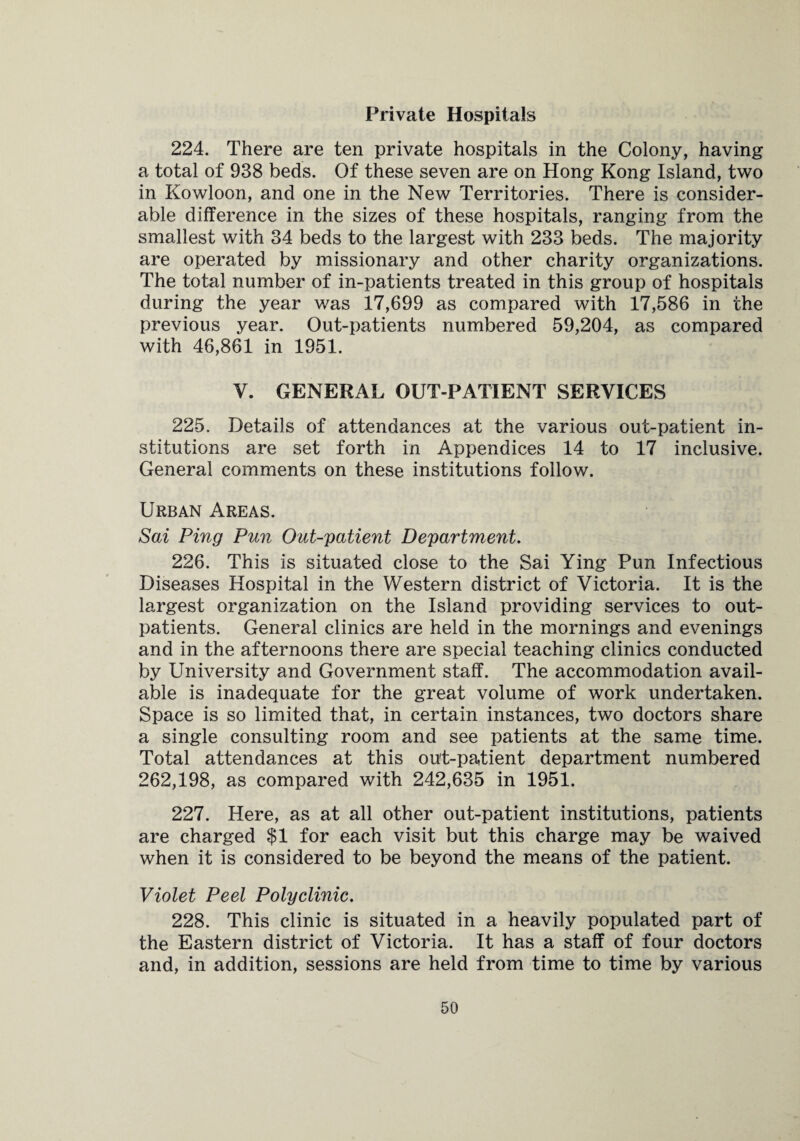 Private Hospitals 224. There are ten private hospitals in the Colony, having a total of 938 beds. Of these seven are on Hong Kong Island, two in Kowloon, and one in the New Territories. There is consider¬ able difference in the sizes of these hospitals, ranging from the smallest with 34 beds to the largest with 233 beds. The majority are operated by missionary and other charity organizations. The total number of in-patients treated in this group of hospitals during the year was 17,699 as compared with 17,586 in the previous year. Out-patients numbered 59,204, as compared with 46,861 in 1951. V. GENERAL OUT-PATIENT SERVICES 225. Details of attendances at the various out-patient in¬ stitutions are set forth in Appendices 14 to 17 inclusive. General comments on these institutions follow. Urban Areas. Sai Ping Pun Out-patient Department. 226. This is situated close to the Sai Ying Pun Infectious Diseases Hospital in the Western district of Victoria. It is the largest organization on the Island providing services to out¬ patients. General clinics are held in the mornings and evenings and in the afternoons there are special teaching clinics conducted by University and Government staff. The accommodation avail¬ able is inadequate for the great volume of work undertaken. Space is so limited that, in certain instances, two doctors share a single consulting room and see patients at the same time. Total attendances at this ou't-patient department numbered 262,198, as compared with 242,635 in 1951. 227. Here, as at all other out-patient institutions, patients are charged $1 for each visit but this charge may be waived when it is considered to be beyond the means of the patient. Violet Peel Polyclinic. 228. This clinic is situated in a heavily populated part of the Eastern district of Victoria. It has a staff of four doctors and, in addition, sessions are held from time to time by various