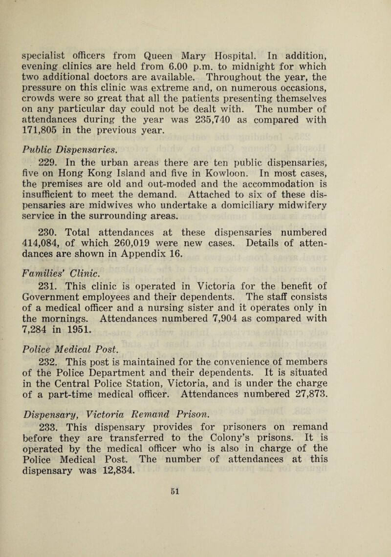 specialist officers from Queen Mary Hospital. In addition, evening clinics are held from 6.00 p.m. to midnight for which two additional doctors are available. Throughout the year, the pressure on this clinic was extreme and, on numerous occasions, crowds were so great that all the patients presenting themselves on any particular day could not be dealt with. The number of attendances during the year was 235,740 as compared with 171,805 in the previous year. Public Dispensaries. 229. In the urban areas there are ten public dispensaries, five on Hong Kong Island and five in Kowloon. In most cases, the premises are old and out-moded and the accommodation is insufficient to meet the demand. Attached to six of these dis¬ pensaries are midwives who undertake a domiciliary midwifery service in the surrounding areas. 230. Total attendances at these dispensaries numbered 414,084, of which 260,019 were new cases. Details of atten¬ dances are shown in Appendix 16. Families' Clinic. 231. This clinic is operated in Victoria for the benefit of Government employees and their dependents. The staff consists of a medical officer and a nursing sister and it operates only in the mornings. Attendances numbered 7,904 as compared with 7,284 in 1951. Police Medical Post. 232. This post is maintained for the convenience of members of the Police Department and their dependents. It is situated in the Central Police Station, Victoria, and is under the charge of a part-time medical officer. Attendances numbered 27,873. Dispensary, Victoria Remand Prison. 233. This dispensary provides for prisoners on remand before they are transferred to the Colony’s prisons. It is operated by the medical officer who is also in charge of the Police Medical Post. The number of attendances at this dispensary was 12,834.