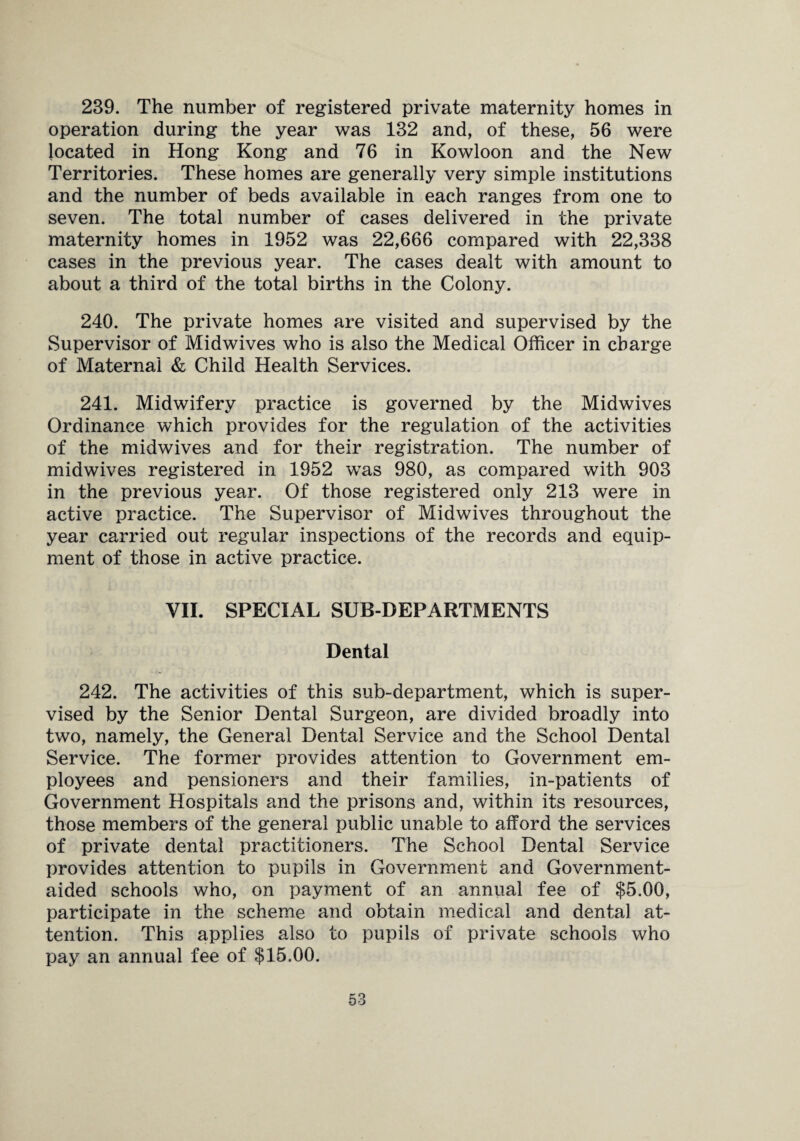 239. The number of registered private maternity homes in operation during the year was 132 and, of these, 56 were located in Hong Kong and 76 in Kowloon and the New Territories. These homes are generally very simple institutions and the number of beds available in each ranges from one to seven. The total number of cases delivered in the private maternity homes in 1952 was 22,666 compared with 22,338 cases in the previous year. The cases dealt with amount to about a third of the total births in the Colony. 240. The private homes are visited and supervised by the Supervisor of Midwives who is also the Medical Officer in charge of Maternal & Child Health Services. 241. Midwifery practice is governed by the Midwives Ordinance which provides for the regulation of the activities of the midwives and for their registration. The number of midwives registered in 1952 was 980, as compared with 903 in the previous year. Of those registered only 213 were in active practice. The Supervisor of Midwives throughout the year carried out regular inspections of the records and equip¬ ment of those in active practice. VII. SPECIAL SUB-DEPARTMENTS Dental 242. The activities of this sub-department, which is super¬ vised by the Senior Dental Surgeon, are divided broadly into two, namely, the General Dental Service and the School Dental Service. The former provides attention to Government em¬ ployees and pensioners and their families, in-patients of Government Hospitals and the prisons and, within its resources, those members of the general public unable to afford the services of private dental practitioners. The School Dental Service provides attention to pupils in Government and Government- aided schools who, on payment of an annual fee of $5.00, participate in the scheme and obtain medical and dental at¬ tention. This applies also to pupils of private schools who pay an annual fee of $15.00.